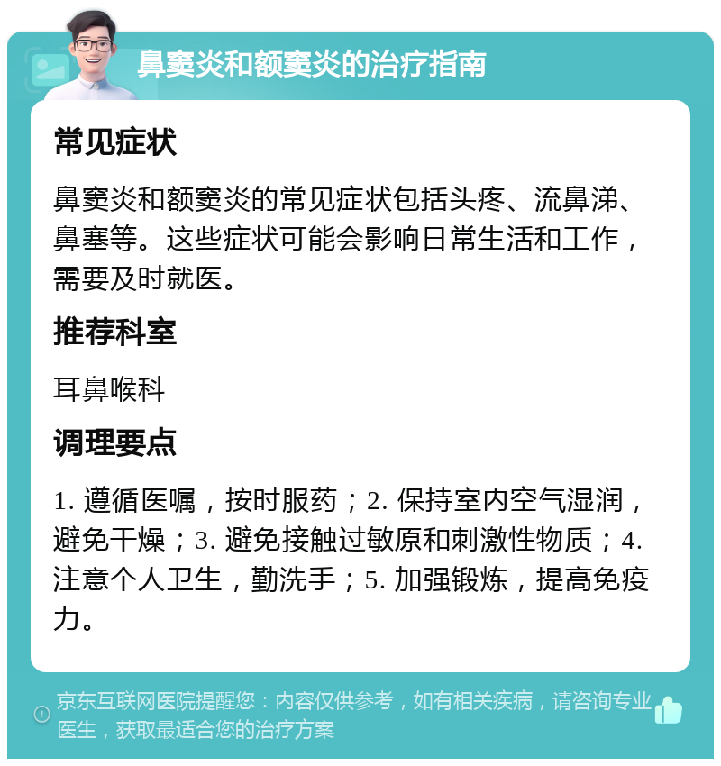 鼻窦炎和额窦炎的治疗指南 常见症状 鼻窦炎和额窦炎的常见症状包括头疼、流鼻涕、鼻塞等。这些症状可能会影响日常生活和工作，需要及时就医。 推荐科室 耳鼻喉科 调理要点 1. 遵循医嘱，按时服药；2. 保持室内空气湿润，避免干燥；3. 避免接触过敏原和刺激性物质；4. 注意个人卫生，勤洗手；5. 加强锻炼，提高免疫力。