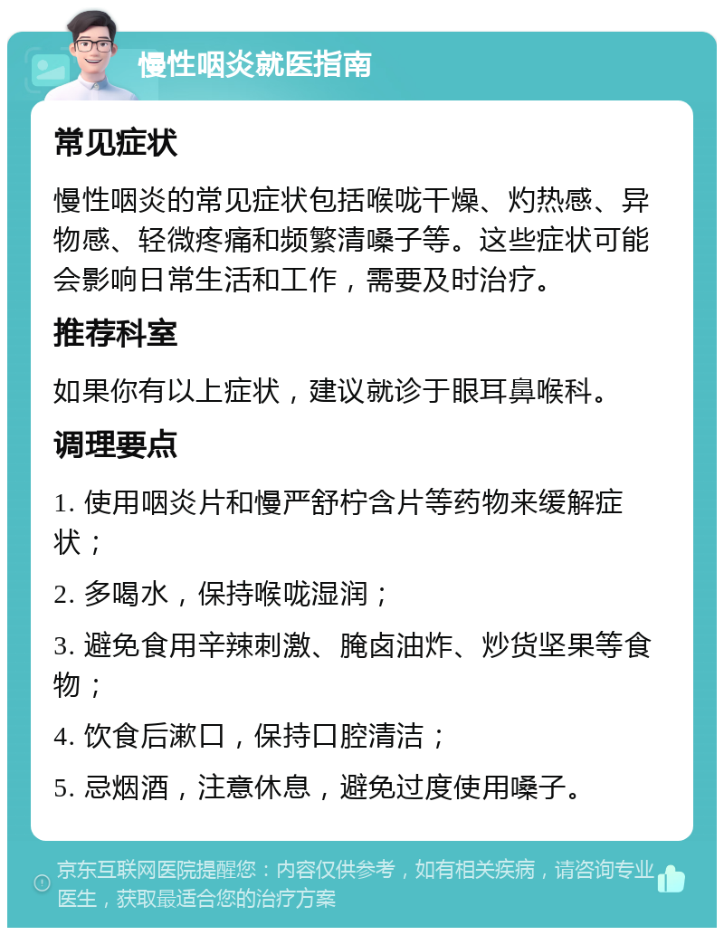 慢性咽炎就医指南 常见症状 慢性咽炎的常见症状包括喉咙干燥、灼热感、异物感、轻微疼痛和频繁清嗓子等。这些症状可能会影响日常生活和工作，需要及时治疗。 推荐科室 如果你有以上症状，建议就诊于眼耳鼻喉科。 调理要点 1. 使用咽炎片和慢严舒柠含片等药物来缓解症状； 2. 多喝水，保持喉咙湿润； 3. 避免食用辛辣刺激、腌卤油炸、炒货坚果等食物； 4. 饮食后漱口，保持口腔清洁； 5. 忌烟酒，注意休息，避免过度使用嗓子。