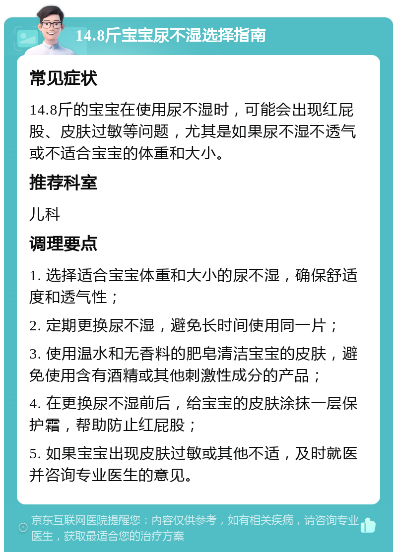 14.8斤宝宝尿不湿选择指南 常见症状 14.8斤的宝宝在使用尿不湿时，可能会出现红屁股、皮肤过敏等问题，尤其是如果尿不湿不透气或不适合宝宝的体重和大小。 推荐科室 儿科 调理要点 1. 选择适合宝宝体重和大小的尿不湿，确保舒适度和透气性； 2. 定期更换尿不湿，避免长时间使用同一片； 3. 使用温水和无香料的肥皂清洁宝宝的皮肤，避免使用含有酒精或其他刺激性成分的产品； 4. 在更换尿不湿前后，给宝宝的皮肤涂抹一层保护霜，帮助防止红屁股； 5. 如果宝宝出现皮肤过敏或其他不适，及时就医并咨询专业医生的意见。