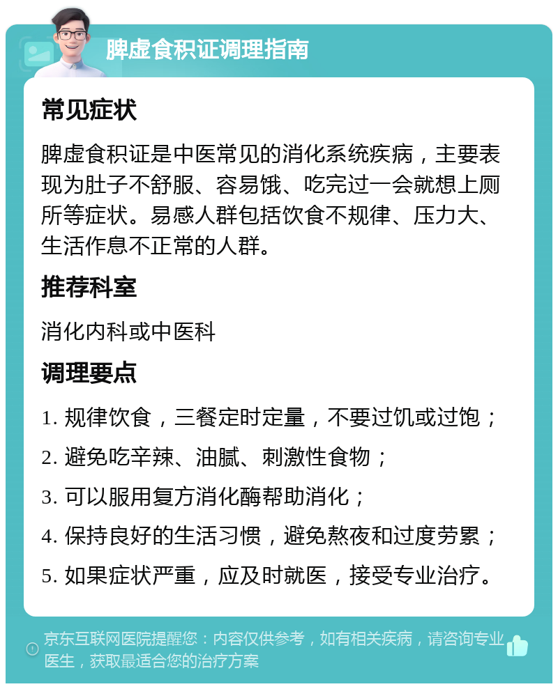 脾虚食积证调理指南 常见症状 脾虚食积证是中医常见的消化系统疾病，主要表现为肚子不舒服、容易饿、吃完过一会就想上厕所等症状。易感人群包括饮食不规律、压力大、生活作息不正常的人群。 推荐科室 消化内科或中医科 调理要点 1. 规律饮食，三餐定时定量，不要过饥或过饱； 2. 避免吃辛辣、油腻、刺激性食物； 3. 可以服用复方消化酶帮助消化； 4. 保持良好的生活习惯，避免熬夜和过度劳累； 5. 如果症状严重，应及时就医，接受专业治疗。