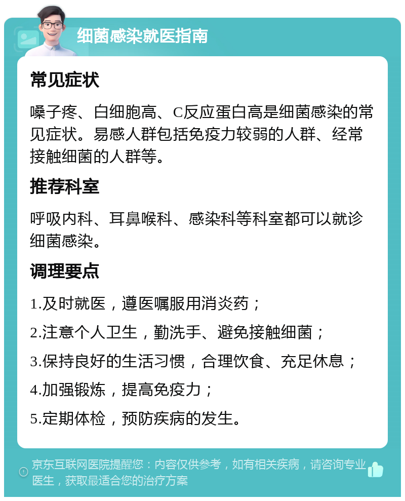 细菌感染就医指南 常见症状 嗓子疼、白细胞高、C反应蛋白高是细菌感染的常见症状。易感人群包括免疫力较弱的人群、经常接触细菌的人群等。 推荐科室 呼吸内科、耳鼻喉科、感染科等科室都可以就诊细菌感染。 调理要点 1.及时就医，遵医嘱服用消炎药； 2.注意个人卫生，勤洗手、避免接触细菌； 3.保持良好的生活习惯，合理饮食、充足休息； 4.加强锻炼，提高免疫力； 5.定期体检，预防疾病的发生。