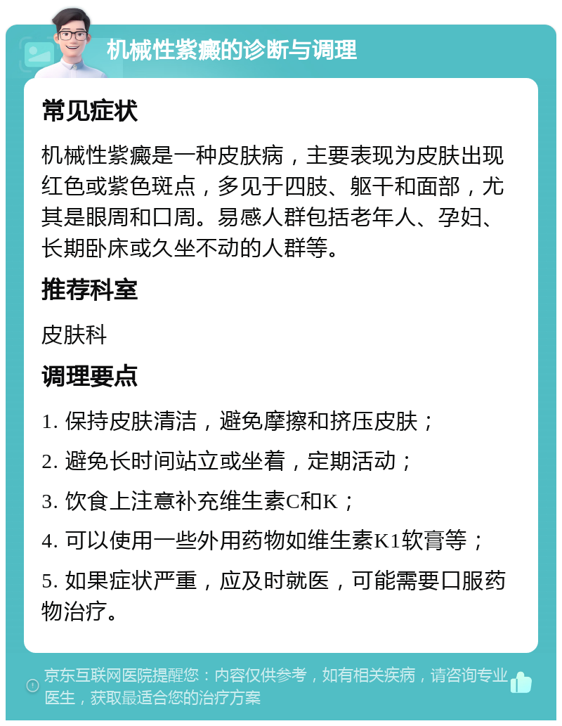 机械性紫癜的诊断与调理 常见症状 机械性紫癜是一种皮肤病，主要表现为皮肤出现红色或紫色斑点，多见于四肢、躯干和面部，尤其是眼周和口周。易感人群包括老年人、孕妇、长期卧床或久坐不动的人群等。 推荐科室 皮肤科 调理要点 1. 保持皮肤清洁，避免摩擦和挤压皮肤； 2. 避免长时间站立或坐着，定期活动； 3. 饮食上注意补充维生素C和K； 4. 可以使用一些外用药物如维生素K1软膏等； 5. 如果症状严重，应及时就医，可能需要口服药物治疗。