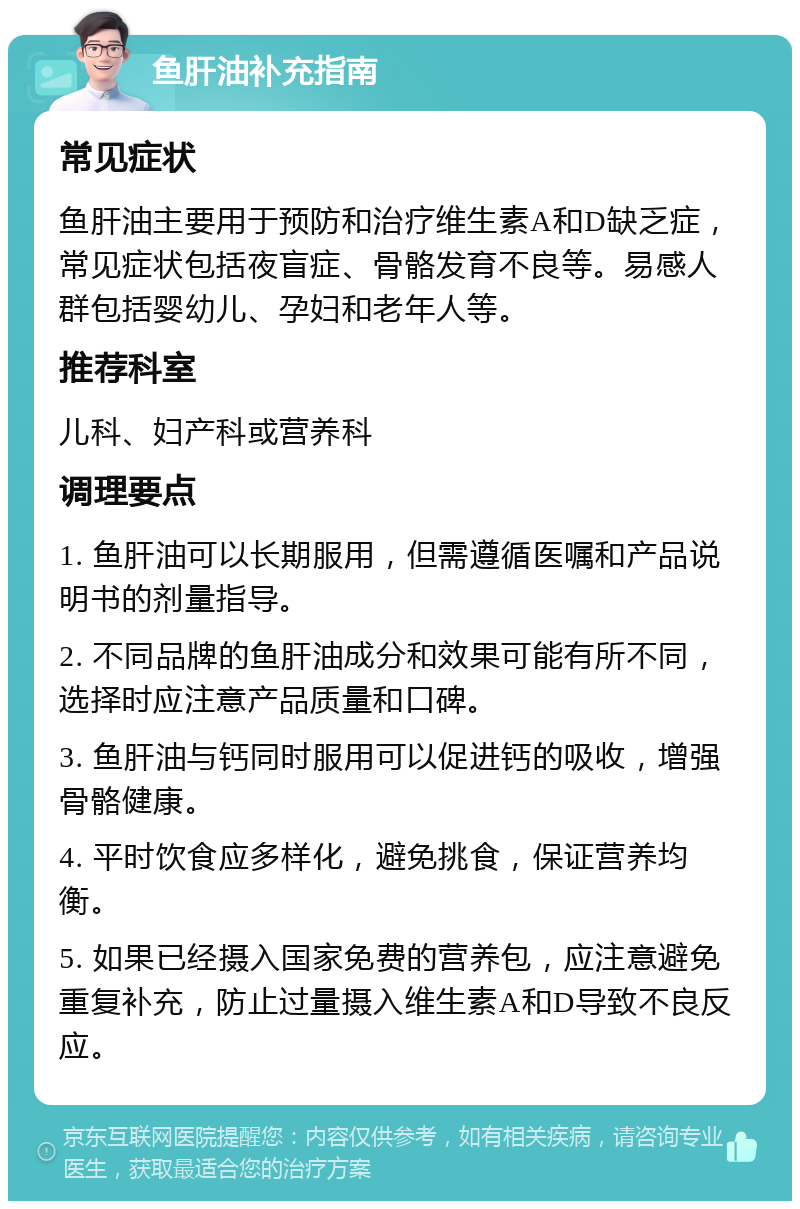 鱼肝油补充指南 常见症状 鱼肝油主要用于预防和治疗维生素A和D缺乏症，常见症状包括夜盲症、骨骼发育不良等。易感人群包括婴幼儿、孕妇和老年人等。 推荐科室 儿科、妇产科或营养科 调理要点 1. 鱼肝油可以长期服用，但需遵循医嘱和产品说明书的剂量指导。 2. 不同品牌的鱼肝油成分和效果可能有所不同，选择时应注意产品质量和口碑。 3. 鱼肝油与钙同时服用可以促进钙的吸收，增强骨骼健康。 4. 平时饮食应多样化，避免挑食，保证营养均衡。 5. 如果已经摄入国家免费的营养包，应注意避免重复补充，防止过量摄入维生素A和D导致不良反应。