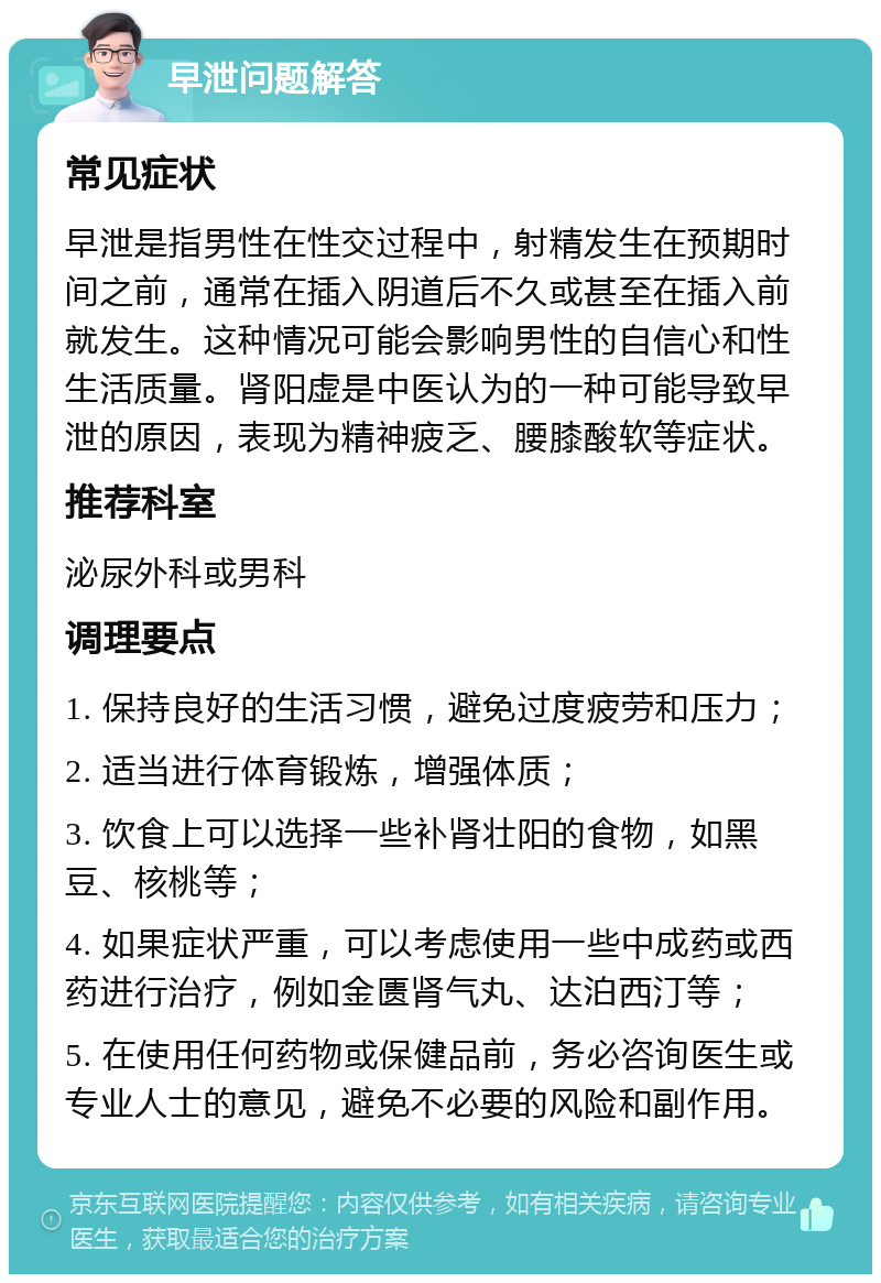 早泄问题解答 常见症状 早泄是指男性在性交过程中，射精发生在预期时间之前，通常在插入阴道后不久或甚至在插入前就发生。这种情况可能会影响男性的自信心和性生活质量。肾阳虚是中医认为的一种可能导致早泄的原因，表现为精神疲乏、腰膝酸软等症状。 推荐科室 泌尿外科或男科 调理要点 1. 保持良好的生活习惯，避免过度疲劳和压力； 2. 适当进行体育锻炼，增强体质； 3. 饮食上可以选择一些补肾壮阳的食物，如黑豆、核桃等； 4. 如果症状严重，可以考虑使用一些中成药或西药进行治疗，例如金匮肾气丸、达泊西汀等； 5. 在使用任何药物或保健品前，务必咨询医生或专业人士的意见，避免不必要的风险和副作用。