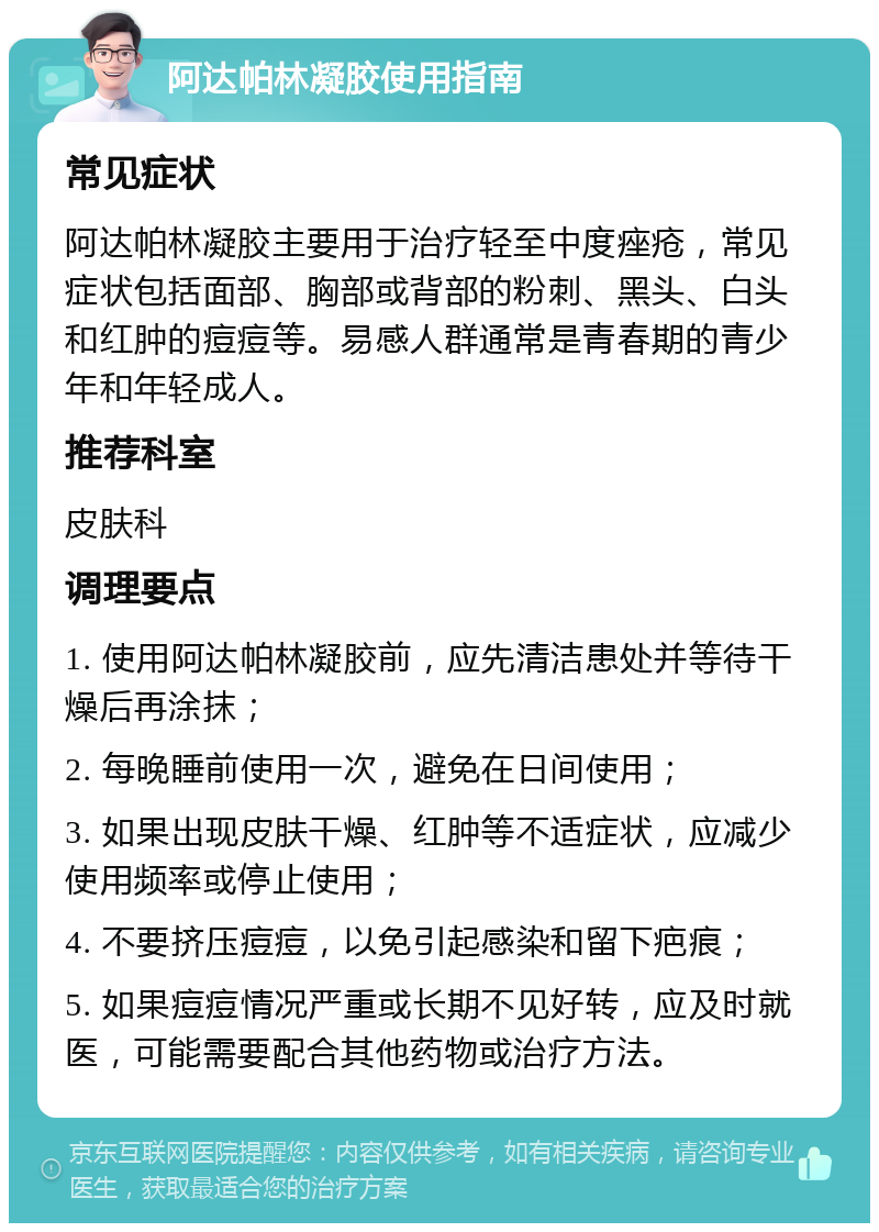 阿达帕林凝胶使用指南 常见症状 阿达帕林凝胶主要用于治疗轻至中度痤疮，常见症状包括面部、胸部或背部的粉刺、黑头、白头和红肿的痘痘等。易感人群通常是青春期的青少年和年轻成人。 推荐科室 皮肤科 调理要点 1. 使用阿达帕林凝胶前，应先清洁患处并等待干燥后再涂抹； 2. 每晚睡前使用一次，避免在日间使用； 3. 如果出现皮肤干燥、红肿等不适症状，应减少使用频率或停止使用； 4. 不要挤压痘痘，以免引起感染和留下疤痕； 5. 如果痘痘情况严重或长期不见好转，应及时就医，可能需要配合其他药物或治疗方法。