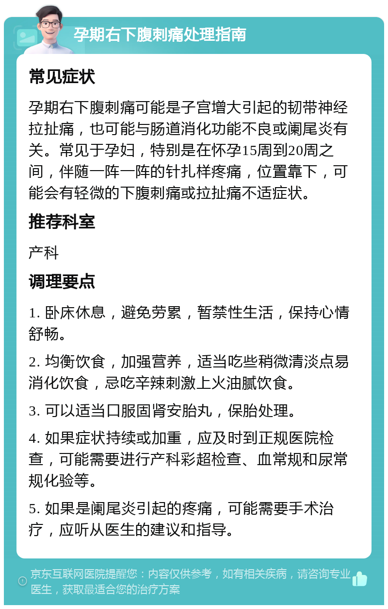 孕期右下腹刺痛处理指南 常见症状 孕期右下腹刺痛可能是子宫增大引起的韧带神经拉扯痛，也可能与肠道消化功能不良或阑尾炎有关。常见于孕妇，特别是在怀孕15周到20周之间，伴随一阵一阵的针扎样疼痛，位置靠下，可能会有轻微的下腹刺痛或拉扯痛不适症状。 推荐科室 产科 调理要点 1. 卧床休息，避免劳累，暂禁性生活，保持心情舒畅。 2. 均衡饮食，加强营养，适当吃些稍微清淡点易消化饮食，忌吃辛辣刺激上火油腻饮食。 3. 可以适当口服固肾安胎丸，保胎处理。 4. 如果症状持续或加重，应及时到正规医院检查，可能需要进行产科彩超检查、血常规和尿常规化验等。 5. 如果是阑尾炎引起的疼痛，可能需要手术治疗，应听从医生的建议和指导。