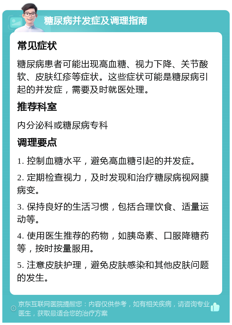 糖尿病并发症及调理指南 常见症状 糖尿病患者可能出现高血糖、视力下降、关节酸软、皮肤红疹等症状。这些症状可能是糖尿病引起的并发症，需要及时就医处理。 推荐科室 内分泌科或糖尿病专科 调理要点 1. 控制血糖水平，避免高血糖引起的并发症。 2. 定期检查视力，及时发现和治疗糖尿病视网膜病变。 3. 保持良好的生活习惯，包括合理饮食、适量运动等。 4. 使用医生推荐的药物，如胰岛素、口服降糖药等，按时按量服用。 5. 注意皮肤护理，避免皮肤感染和其他皮肤问题的发生。