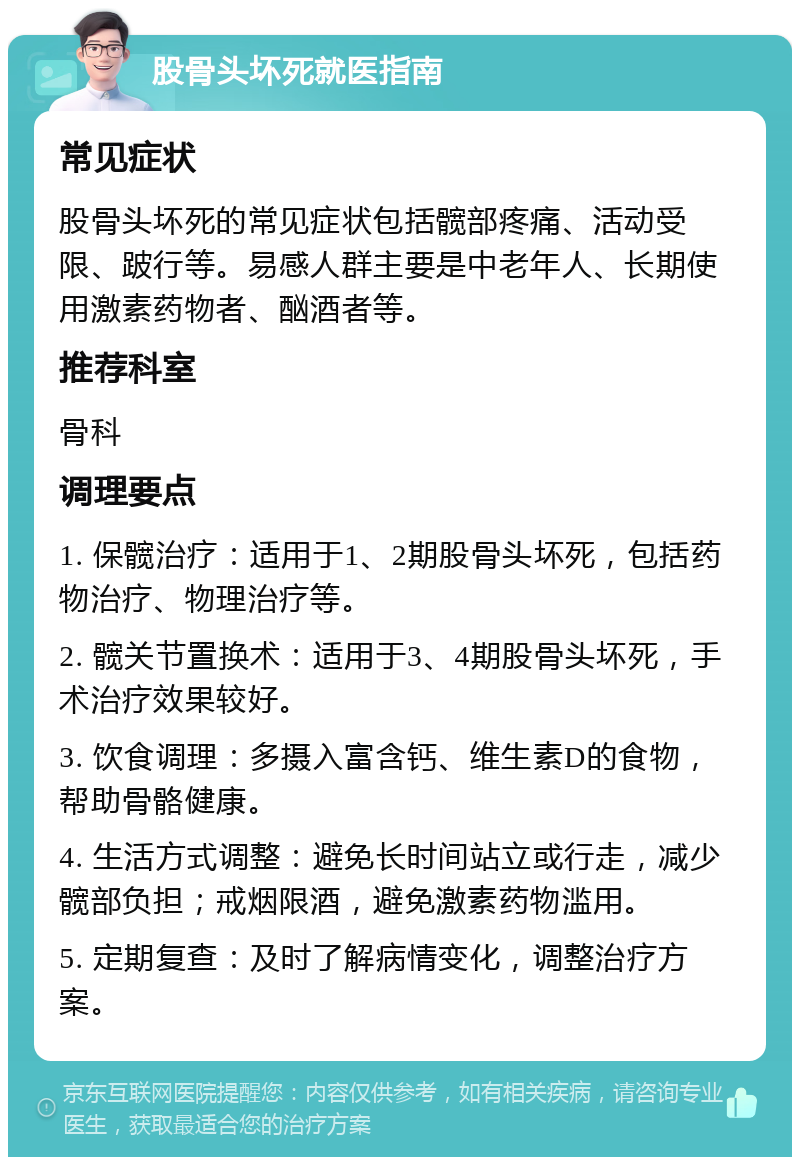 股骨头坏死就医指南 常见症状 股骨头坏死的常见症状包括髋部疼痛、活动受限、跛行等。易感人群主要是中老年人、长期使用激素药物者、酗酒者等。 推荐科室 骨科 调理要点 1. 保髋治疗：适用于1、2期股骨头坏死，包括药物治疗、物理治疗等。 2. 髋关节置换术：适用于3、4期股骨头坏死，手术治疗效果较好。 3. 饮食调理：多摄入富含钙、维生素D的食物，帮助骨骼健康。 4. 生活方式调整：避免长时间站立或行走，减少髋部负担；戒烟限酒，避免激素药物滥用。 5. 定期复查：及时了解病情变化，调整治疗方案。