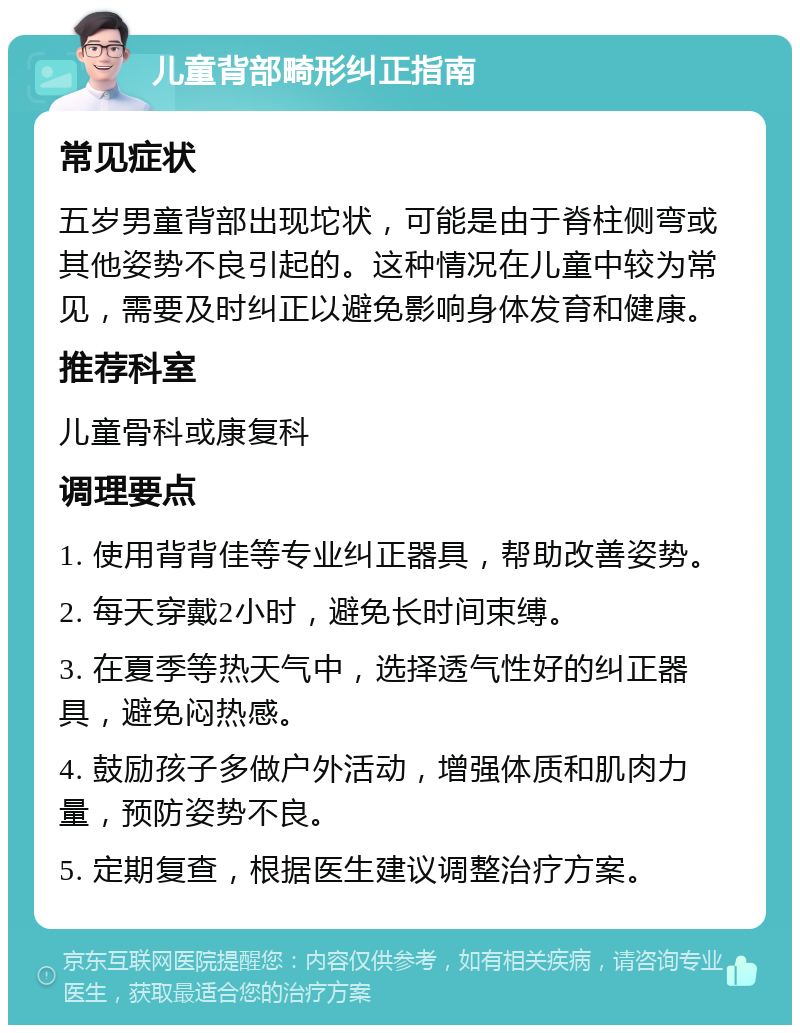 儿童背部畸形纠正指南 常见症状 五岁男童背部出现坨状，可能是由于脊柱侧弯或其他姿势不良引起的。这种情况在儿童中较为常见，需要及时纠正以避免影响身体发育和健康。 推荐科室 儿童骨科或康复科 调理要点 1. 使用背背佳等专业纠正器具，帮助改善姿势。 2. 每天穿戴2小时，避免长时间束缚。 3. 在夏季等热天气中，选择透气性好的纠正器具，避免闷热感。 4. 鼓励孩子多做户外活动，增强体质和肌肉力量，预防姿势不良。 5. 定期复查，根据医生建议调整治疗方案。