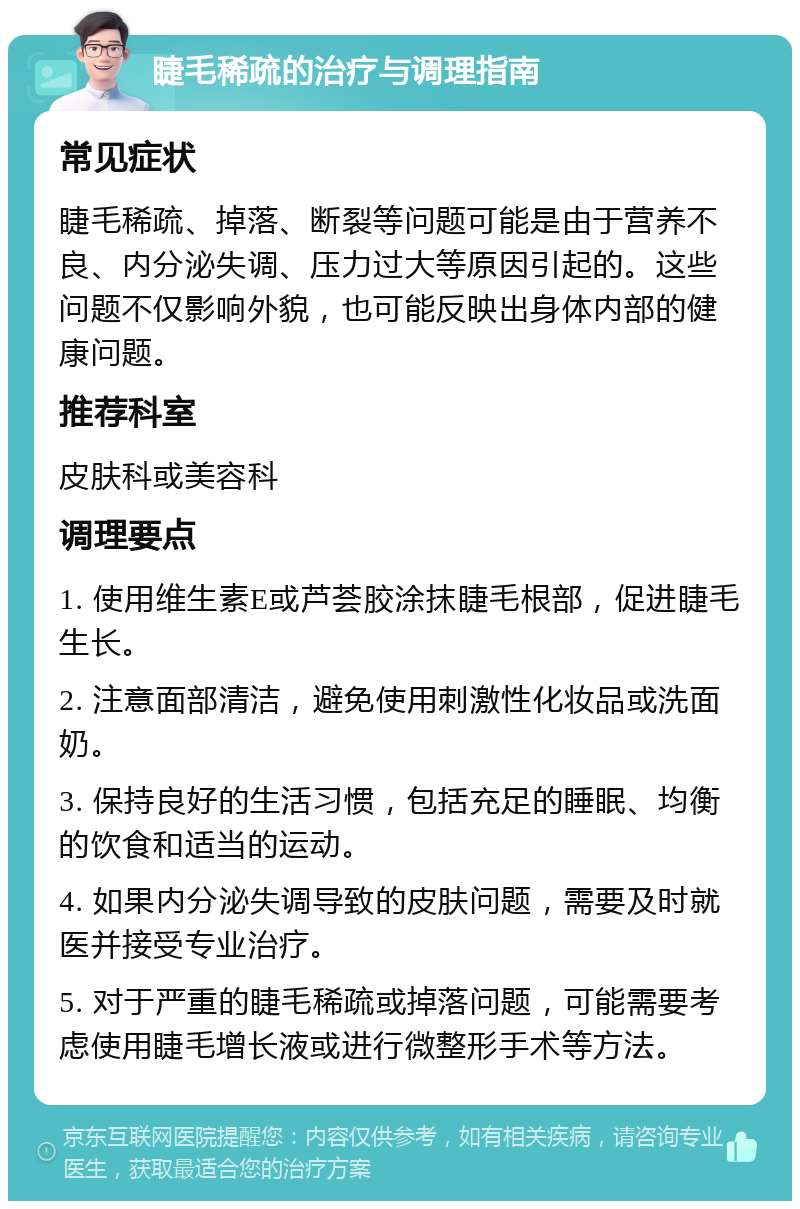 睫毛稀疏的治疗与调理指南 常见症状 睫毛稀疏、掉落、断裂等问题可能是由于营养不良、内分泌失调、压力过大等原因引起的。这些问题不仅影响外貌，也可能反映出身体内部的健康问题。 推荐科室 皮肤科或美容科 调理要点 1. 使用维生素E或芦荟胶涂抹睫毛根部，促进睫毛生长。 2. 注意面部清洁，避免使用刺激性化妆品或洗面奶。 3. 保持良好的生活习惯，包括充足的睡眠、均衡的饮食和适当的运动。 4. 如果内分泌失调导致的皮肤问题，需要及时就医并接受专业治疗。 5. 对于严重的睫毛稀疏或掉落问题，可能需要考虑使用睫毛增长液或进行微整形手术等方法。