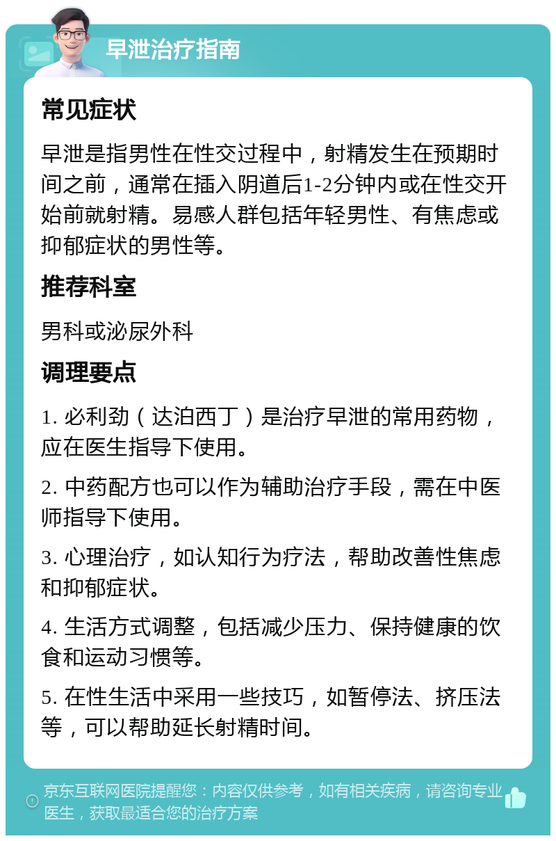 早泄治疗指南 常见症状 早泄是指男性在性交过程中，射精发生在预期时间之前，通常在插入阴道后1-2分钟内或在性交开始前就射精。易感人群包括年轻男性、有焦虑或抑郁症状的男性等。 推荐科室 男科或泌尿外科 调理要点 1. 必利劲（达泊西丁）是治疗早泄的常用药物，应在医生指导下使用。 2. 中药配方也可以作为辅助治疗手段，需在中医师指导下使用。 3. 心理治疗，如认知行为疗法，帮助改善性焦虑和抑郁症状。 4. 生活方式调整，包括减少压力、保持健康的饮食和运动习惯等。 5. 在性生活中采用一些技巧，如暂停法、挤压法等，可以帮助延长射精时间。