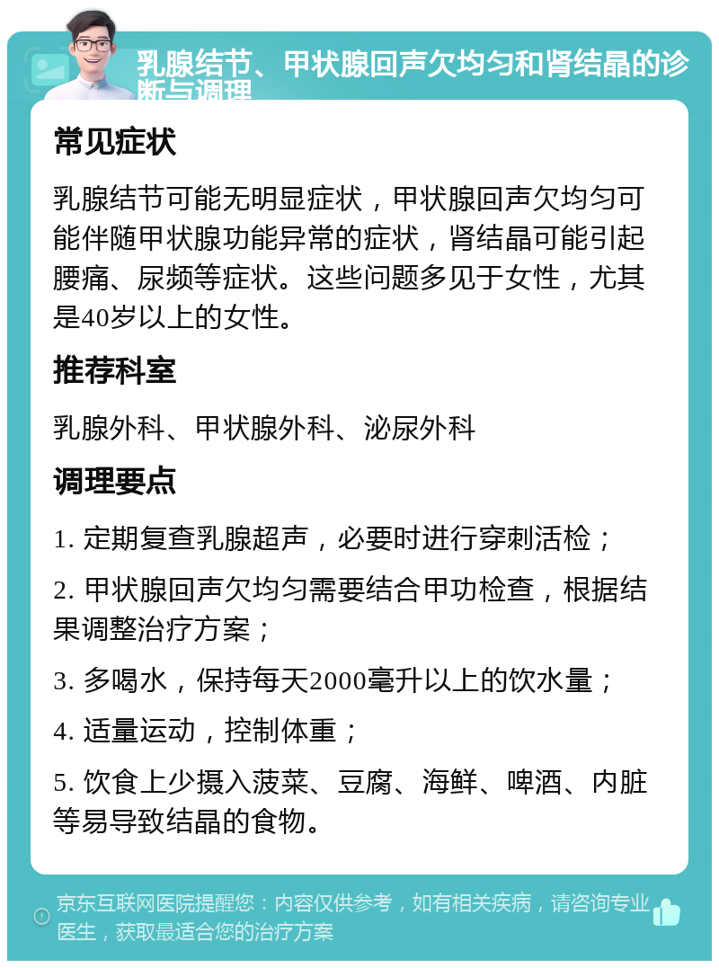 乳腺结节、甲状腺回声欠均匀和肾结晶的诊断与调理 常见症状 乳腺结节可能无明显症状，甲状腺回声欠均匀可能伴随甲状腺功能异常的症状，肾结晶可能引起腰痛、尿频等症状。这些问题多见于女性，尤其是40岁以上的女性。 推荐科室 乳腺外科、甲状腺外科、泌尿外科 调理要点 1. 定期复查乳腺超声，必要时进行穿刺活检； 2. 甲状腺回声欠均匀需要结合甲功检查，根据结果调整治疗方案； 3. 多喝水，保持每天2000毫升以上的饮水量； 4. 适量运动，控制体重； 5. 饮食上少摄入菠菜、豆腐、海鲜、啤酒、内脏等易导致结晶的食物。