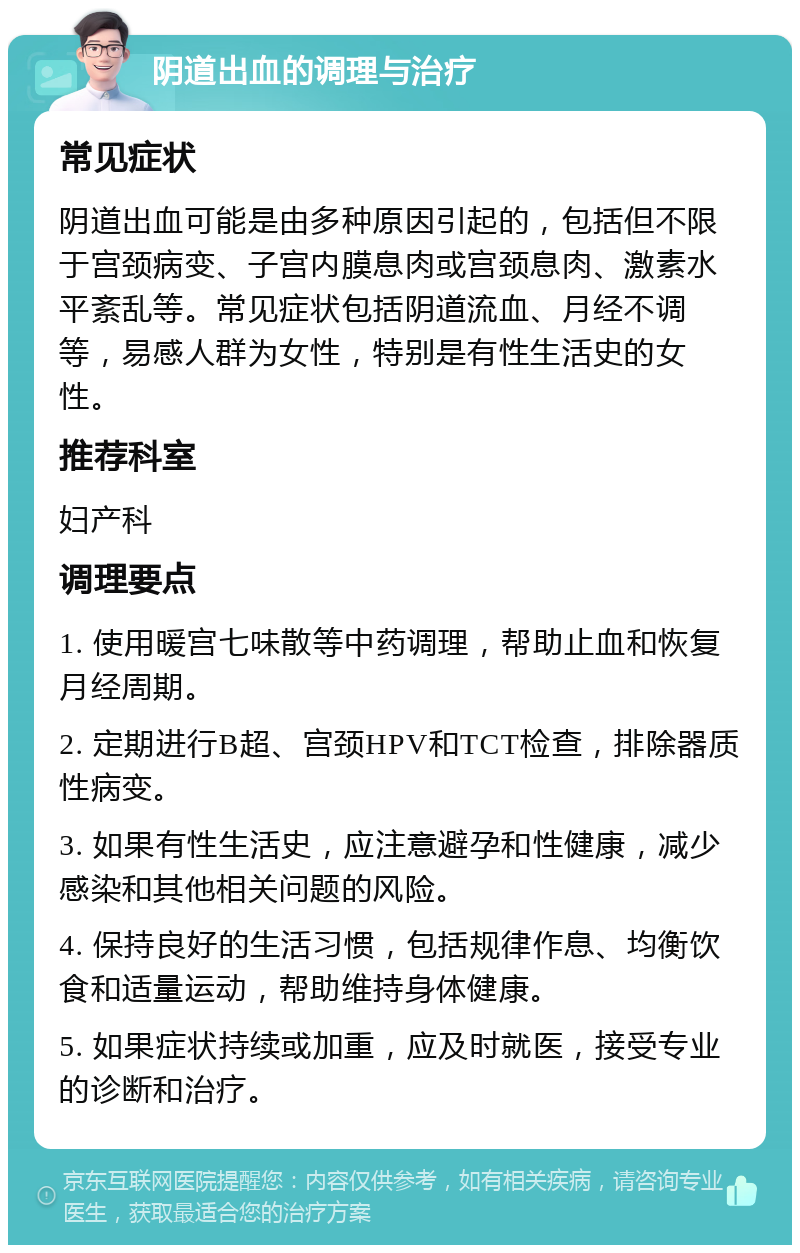 阴道出血的调理与治疗 常见症状 阴道出血可能是由多种原因引起的，包括但不限于宫颈病变、子宫内膜息肉或宫颈息肉、激素水平紊乱等。常见症状包括阴道流血、月经不调等，易感人群为女性，特别是有性生活史的女性。 推荐科室 妇产科 调理要点 1. 使用暖宫七味散等中药调理，帮助止血和恢复月经周期。 2. 定期进行B超、宫颈HPV和TCT检查，排除器质性病变。 3. 如果有性生活史，应注意避孕和性健康，减少感染和其他相关问题的风险。 4. 保持良好的生活习惯，包括规律作息、均衡饮食和适量运动，帮助维持身体健康。 5. 如果症状持续或加重，应及时就医，接受专业的诊断和治疗。