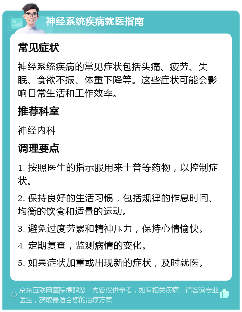 神经系统疾病就医指南 常见症状 神经系统疾病的常见症状包括头痛、疲劳、失眠、食欲不振、体重下降等。这些症状可能会影响日常生活和工作效率。 推荐科室 神经内科 调理要点 1. 按照医生的指示服用来士普等药物，以控制症状。 2. 保持良好的生活习惯，包括规律的作息时间、均衡的饮食和适量的运动。 3. 避免过度劳累和精神压力，保持心情愉快。 4. 定期复查，监测病情的变化。 5. 如果症状加重或出现新的症状，及时就医。