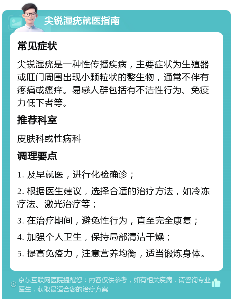 尖锐湿疣就医指南 常见症状 尖锐湿疣是一种性传播疾病，主要症状为生殖器或肛门周围出现小颗粒状的赘生物，通常不伴有疼痛或瘙痒。易感人群包括有不洁性行为、免疫力低下者等。 推荐科室 皮肤科或性病科 调理要点 1. 及早就医，进行化验确诊； 2. 根据医生建议，选择合适的治疗方法，如冷冻疗法、激光治疗等； 3. 在治疗期间，避免性行为，直至完全康复； 4. 加强个人卫生，保持局部清洁干燥； 5. 提高免疫力，注意营养均衡，适当锻炼身体。