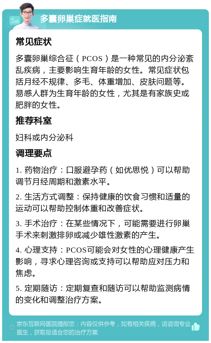 多囊卵巢症就医指南 常见症状 多囊卵巢综合征（PCOS）是一种常见的内分泌紊乱疾病，主要影响生育年龄的女性。常见症状包括月经不规律、多毛、体重增加、皮肤问题等。易感人群为生育年龄的女性，尤其是有家族史或肥胖的女性。 推荐科室 妇科或内分泌科 调理要点 1. 药物治疗：口服避孕药（如优思悦）可以帮助调节月经周期和激素水平。 2. 生活方式调整：保持健康的饮食习惯和适量的运动可以帮助控制体重和改善症状。 3. 手术治疗：在某些情况下，可能需要进行卵巢手术来刺激排卵或减少雄性激素的产生。 4. 心理支持：PCOS可能会对女性的心理健康产生影响，寻求心理咨询或支持可以帮助应对压力和焦虑。 5. 定期随访：定期复查和随访可以帮助监测病情的变化和调整治疗方案。