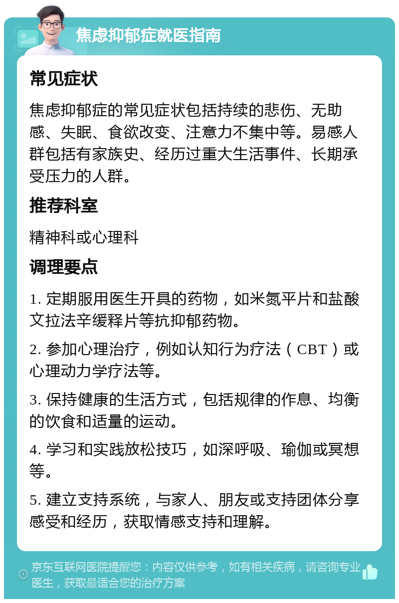 焦虑抑郁症就医指南 常见症状 焦虑抑郁症的常见症状包括持续的悲伤、无助感、失眠、食欲改变、注意力不集中等。易感人群包括有家族史、经历过重大生活事件、长期承受压力的人群。 推荐科室 精神科或心理科 调理要点 1. 定期服用医生开具的药物，如米氮平片和盐酸文拉法辛缓释片等抗抑郁药物。 2. 参加心理治疗，例如认知行为疗法（CBT）或心理动力学疗法等。 3. 保持健康的生活方式，包括规律的作息、均衡的饮食和适量的运动。 4. 学习和实践放松技巧，如深呼吸、瑜伽或冥想等。 5. 建立支持系统，与家人、朋友或支持团体分享感受和经历，获取情感支持和理解。