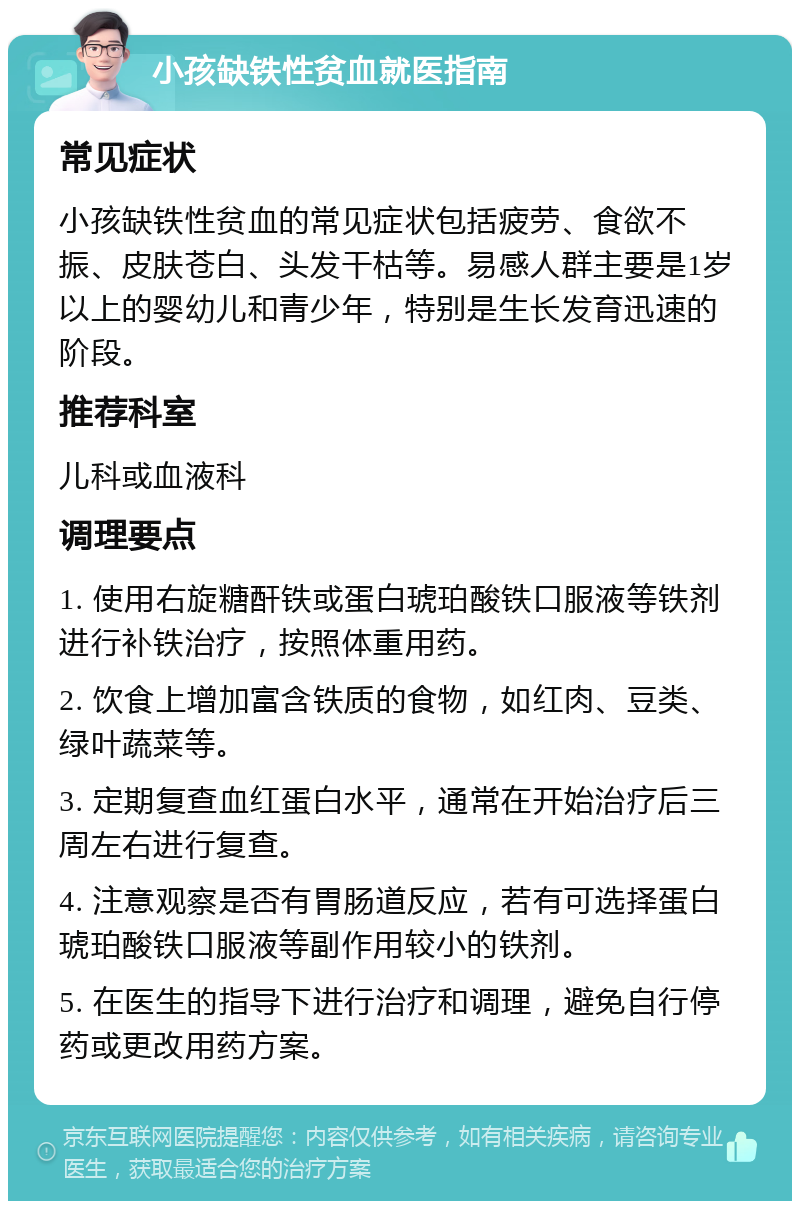 小孩缺铁性贫血就医指南 常见症状 小孩缺铁性贫血的常见症状包括疲劳、食欲不振、皮肤苍白、头发干枯等。易感人群主要是1岁以上的婴幼儿和青少年，特别是生长发育迅速的阶段。 推荐科室 儿科或血液科 调理要点 1. 使用右旋糖酐铁或蛋白琥珀酸铁口服液等铁剂进行补铁治疗，按照体重用药。 2. 饮食上增加富含铁质的食物，如红肉、豆类、绿叶蔬菜等。 3. 定期复查血红蛋白水平，通常在开始治疗后三周左右进行复查。 4. 注意观察是否有胃肠道反应，若有可选择蛋白琥珀酸铁口服液等副作用较小的铁剂。 5. 在医生的指导下进行治疗和调理，避免自行停药或更改用药方案。