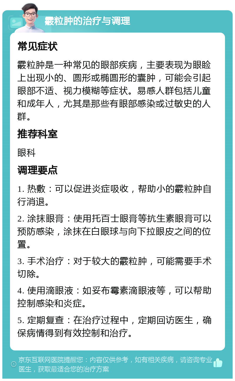 霰粒肿的治疗与调理 常见症状 霰粒肿是一种常见的眼部疾病，主要表现为眼睑上出现小的、圆形或椭圆形的囊肿，可能会引起眼部不适、视力模糊等症状。易感人群包括儿童和成年人，尤其是那些有眼部感染或过敏史的人群。 推荐科室 眼科 调理要点 1. 热敷：可以促进炎症吸收，帮助小的霰粒肿自行消退。 2. 涂抹眼膏：使用托百士眼膏等抗生素眼膏可以预防感染，涂抹在白眼球与向下拉眼皮之间的位置。 3. 手术治疗：对于较大的霰粒肿，可能需要手术切除。 4. 使用滴眼液：如妥布霉素滴眼液等，可以帮助控制感染和炎症。 5. 定期复查：在治疗过程中，定期回访医生，确保病情得到有效控制和治疗。