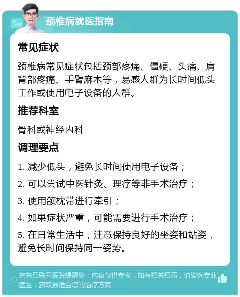 颈椎病就医指南 常见症状 颈椎病常见症状包括颈部疼痛、僵硬、头痛、肩背部疼痛、手臂麻木等，易感人群为长时间低头工作或使用电子设备的人群。 推荐科室 骨科或神经内科 调理要点 1. 减少低头，避免长时间使用电子设备； 2. 可以尝试中医针灸、理疗等非手术治疗； 3. 使用颌枕带进行牵引； 4. 如果症状严重，可能需要进行手术治疗； 5. 在日常生活中，注意保持良好的坐姿和站姿，避免长时间保持同一姿势。