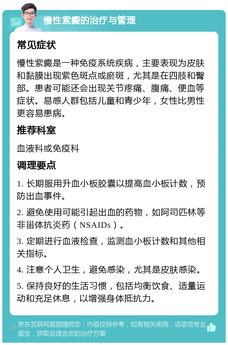 慢性紫癜的治疗与管理 常见症状 慢性紫癜是一种免疫系统疾病，主要表现为皮肤和黏膜出现紫色斑点或瘀斑，尤其是在四肢和臀部。患者可能还会出现关节疼痛、腹痛、便血等症状。易感人群包括儿童和青少年，女性比男性更容易患病。 推荐科室 血液科或免疫科 调理要点 1. 长期服用升血小板胶囊以提高血小板计数，预防出血事件。 2. 避免使用可能引起出血的药物，如阿司匹林等非甾体抗炎药（NSAIDs）。 3. 定期进行血液检查，监测血小板计数和其他相关指标。 4. 注意个人卫生，避免感染，尤其是皮肤感染。 5. 保持良好的生活习惯，包括均衡饮食、适量运动和充足休息，以增强身体抵抗力。