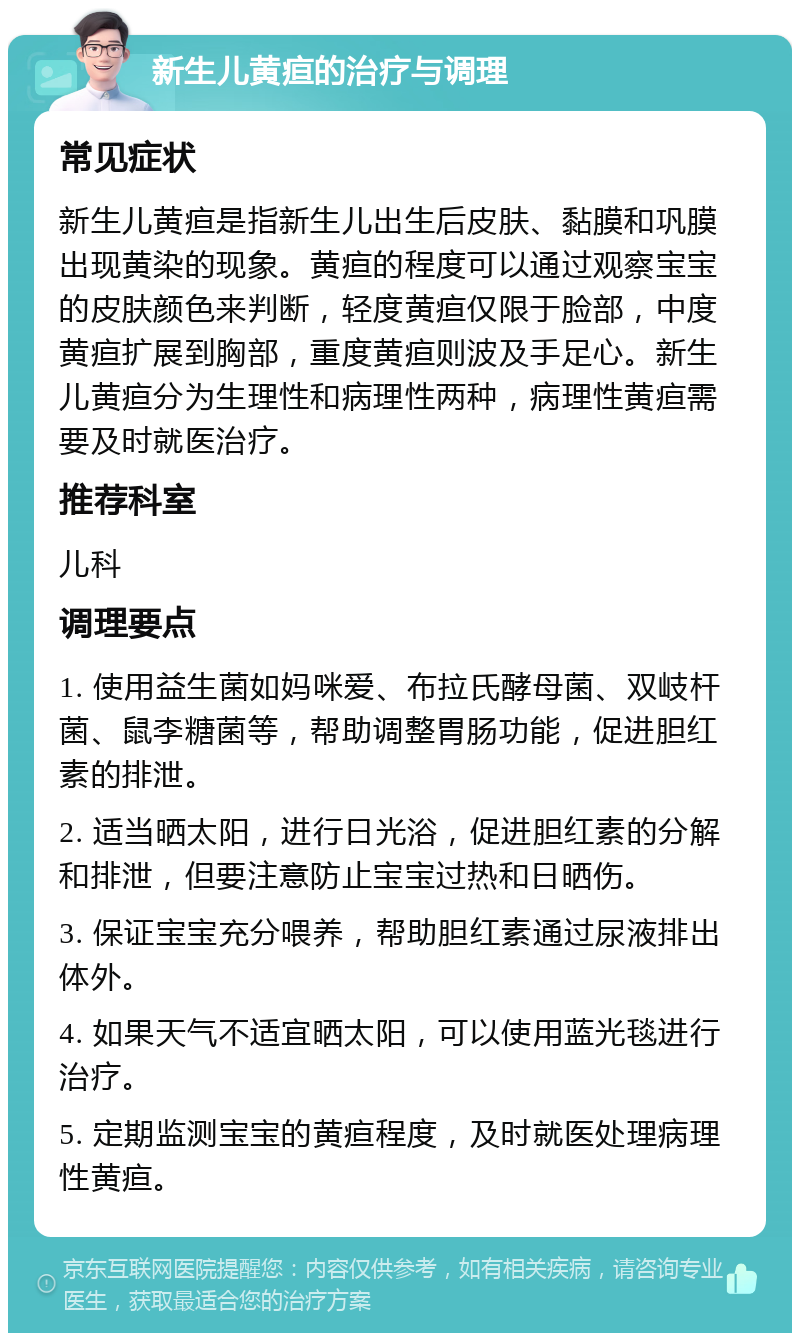 新生儿黄疸的治疗与调理 常见症状 新生儿黄疸是指新生儿出生后皮肤、黏膜和巩膜出现黄染的现象。黄疸的程度可以通过观察宝宝的皮肤颜色来判断，轻度黄疸仅限于脸部，中度黄疸扩展到胸部，重度黄疸则波及手足心。新生儿黄疸分为生理性和病理性两种，病理性黄疸需要及时就医治疗。 推荐科室 儿科 调理要点 1. 使用益生菌如妈咪爱、布拉氏酵母菌、双岐杆菌、鼠李糖菌等，帮助调整胃肠功能，促进胆红素的排泄。 2. 适当晒太阳，进行日光浴，促进胆红素的分解和排泄，但要注意防止宝宝过热和日晒伤。 3. 保证宝宝充分喂养，帮助胆红素通过尿液排出体外。 4. 如果天气不适宜晒太阳，可以使用蓝光毯进行治疗。 5. 定期监测宝宝的黄疸程度，及时就医处理病理性黄疸。