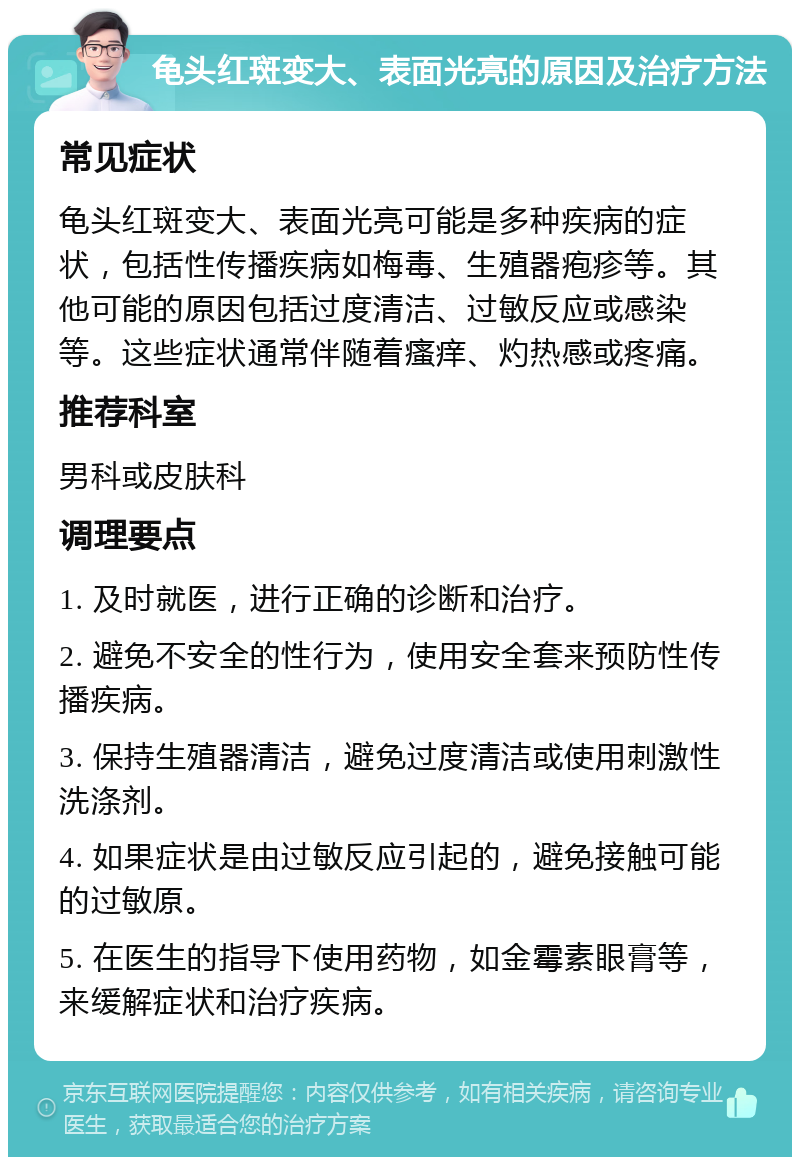 龟头红斑变大、表面光亮的原因及治疗方法 常见症状 龟头红斑变大、表面光亮可能是多种疾病的症状，包括性传播疾病如梅毒、生殖器疱疹等。其他可能的原因包括过度清洁、过敏反应或感染等。这些症状通常伴随着瘙痒、灼热感或疼痛。 推荐科室 男科或皮肤科 调理要点 1. 及时就医，进行正确的诊断和治疗。 2. 避免不安全的性行为，使用安全套来预防性传播疾病。 3. 保持生殖器清洁，避免过度清洁或使用刺激性洗涤剂。 4. 如果症状是由过敏反应引起的，避免接触可能的过敏原。 5. 在医生的指导下使用药物，如金霉素眼膏等，来缓解症状和治疗疾病。