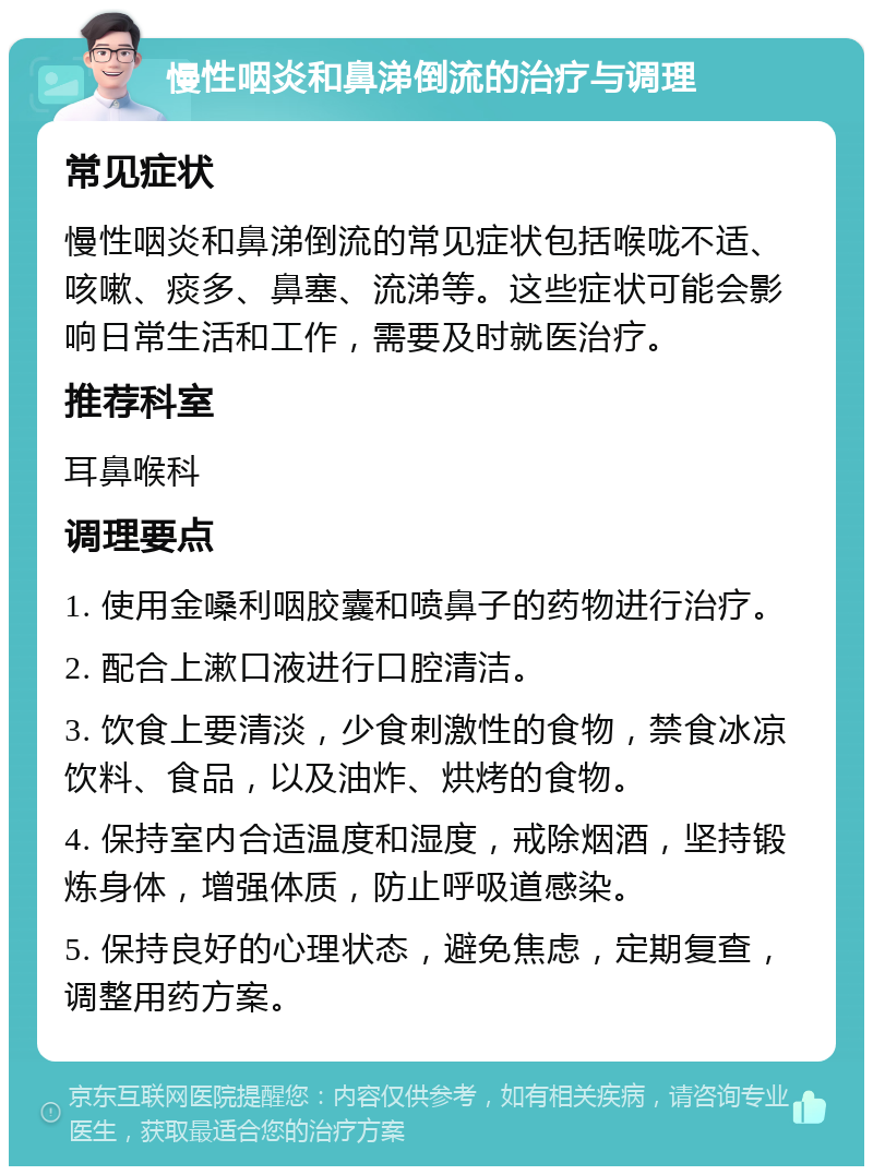 慢性咽炎和鼻涕倒流的治疗与调理 常见症状 慢性咽炎和鼻涕倒流的常见症状包括喉咙不适、咳嗽、痰多、鼻塞、流涕等。这些症状可能会影响日常生活和工作，需要及时就医治疗。 推荐科室 耳鼻喉科 调理要点 1. 使用金嗓利咽胶囊和喷鼻子的药物进行治疗。 2. 配合上漱口液进行口腔清洁。 3. 饮食上要清淡，少食刺激性的食物，禁食冰凉饮料、食品，以及油炸、烘烤的食物。 4. 保持室内合适温度和湿度，戒除烟酒，坚持锻炼身体，增强体质，防止呼吸道感染。 5. 保持良好的心理状态，避免焦虑，定期复查，调整用药方案。