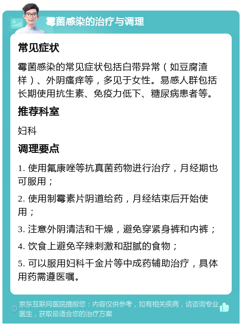 霉菌感染的治疗与调理 常见症状 霉菌感染的常见症状包括白带异常（如豆腐渣样）、外阴瘙痒等，多见于女性。易感人群包括长期使用抗生素、免疫力低下、糖尿病患者等。 推荐科室 妇科 调理要点 1. 使用氟康唑等抗真菌药物进行治疗，月经期也可服用； 2. 使用制霉素片阴道给药，月经结束后开始使用； 3. 注意外阴清洁和干燥，避免穿紧身裤和内裤； 4. 饮食上避免辛辣刺激和甜腻的食物； 5. 可以服用妇科千金片等中成药辅助治疗，具体用药需遵医嘱。