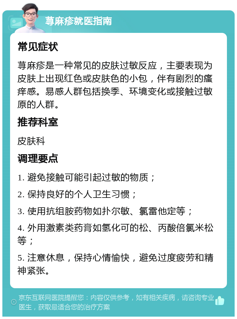 荨麻疹就医指南 常见症状 荨麻疹是一种常见的皮肤过敏反应，主要表现为皮肤上出现红色或皮肤色的小包，伴有剧烈的瘙痒感。易感人群包括换季、环境变化或接触过敏原的人群。 推荐科室 皮肤科 调理要点 1. 避免接触可能引起过敏的物质； 2. 保持良好的个人卫生习惯； 3. 使用抗组胺药物如扑尔敏、氯雷他定等； 4. 外用激素类药膏如氢化可的松、丙酸倍氯米松等； 5. 注意休息，保持心情愉快，避免过度疲劳和精神紧张。