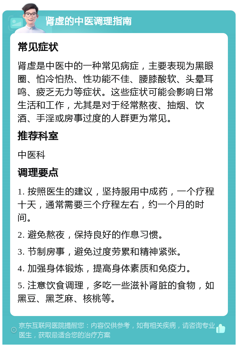 肾虚的中医调理指南 常见症状 肾虚是中医中的一种常见病症，主要表现为黑眼圈、怕冷怕热、性功能不佳、腰膝酸软、头晕耳鸣、疲乏无力等症状。这些症状可能会影响日常生活和工作，尤其是对于经常熬夜、抽烟、饮酒、手淫或房事过度的人群更为常见。 推荐科室 中医科 调理要点 1. 按照医生的建议，坚持服用中成药，一个疗程十天，通常需要三个疗程左右，约一个月的时间。 2. 避免熬夜，保持良好的作息习惯。 3. 节制房事，避免过度劳累和精神紧张。 4. 加强身体锻炼，提高身体素质和免疫力。 5. 注意饮食调理，多吃一些滋补肾脏的食物，如黑豆、黑芝麻、核桃等。