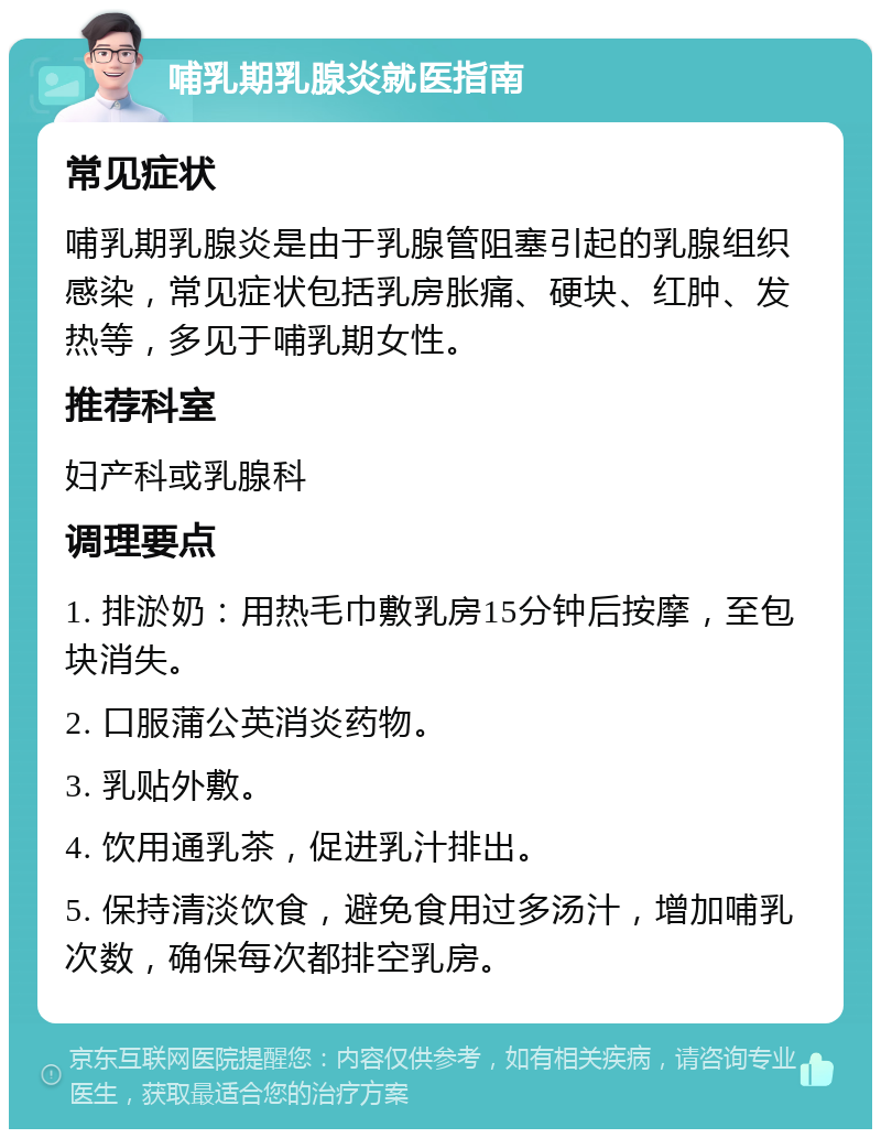 哺乳期乳腺炎就医指南 常见症状 哺乳期乳腺炎是由于乳腺管阻塞引起的乳腺组织感染，常见症状包括乳房胀痛、硬块、红肿、发热等，多见于哺乳期女性。 推荐科室 妇产科或乳腺科 调理要点 1. 排淤奶：用热毛巾敷乳房15分钟后按摩，至包块消失。 2. 口服蒲公英消炎药物。 3. 乳贴外敷。 4. 饮用通乳茶，促进乳汁排出。 5. 保持清淡饮食，避免食用过多汤汁，增加哺乳次数，确保每次都排空乳房。