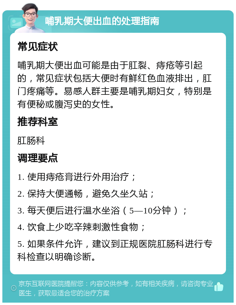 哺乳期大便出血的处理指南 常见症状 哺乳期大便出血可能是由于肛裂、痔疮等引起的，常见症状包括大便时有鲜红色血液排出，肛门疼痛等。易感人群主要是哺乳期妇女，特别是有便秘或腹泻史的女性。 推荐科室 肛肠科 调理要点 1. 使用痔疮膏进行外用治疗； 2. 保持大便通畅，避免久坐久站； 3. 每天便后进行温水坐浴（5—10分钟）； 4. 饮食上少吃辛辣刺激性食物； 5. 如果条件允许，建议到正规医院肛肠科进行专科检查以明确诊断。