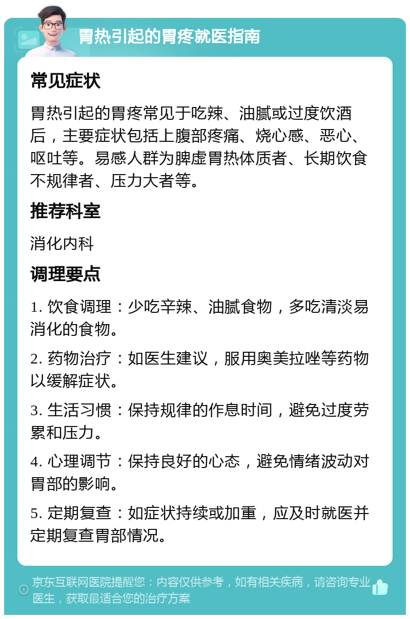 胃热引起的胃疼就医指南 常见症状 胃热引起的胃疼常见于吃辣、油腻或过度饮酒后，主要症状包括上腹部疼痛、烧心感、恶心、呕吐等。易感人群为脾虚胃热体质者、长期饮食不规律者、压力大者等。 推荐科室 消化内科 调理要点 1. 饮食调理：少吃辛辣、油腻食物，多吃清淡易消化的食物。 2. 药物治疗：如医生建议，服用奥美拉唑等药物以缓解症状。 3. 生活习惯：保持规律的作息时间，避免过度劳累和压力。 4. 心理调节：保持良好的心态，避免情绪波动对胃部的影响。 5. 定期复查：如症状持续或加重，应及时就医并定期复查胃部情况。