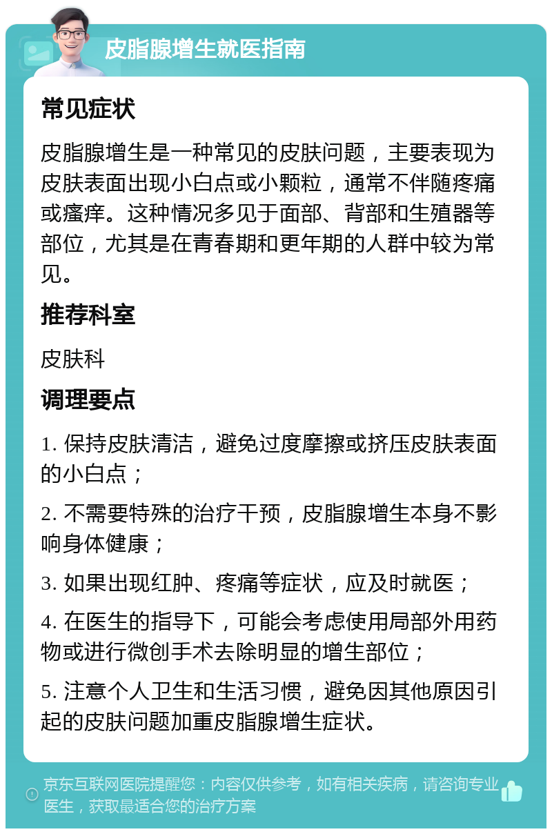 皮脂腺增生就医指南 常见症状 皮脂腺增生是一种常见的皮肤问题，主要表现为皮肤表面出现小白点或小颗粒，通常不伴随疼痛或瘙痒。这种情况多见于面部、背部和生殖器等部位，尤其是在青春期和更年期的人群中较为常见。 推荐科室 皮肤科 调理要点 1. 保持皮肤清洁，避免过度摩擦或挤压皮肤表面的小白点； 2. 不需要特殊的治疗干预，皮脂腺增生本身不影响身体健康； 3. 如果出现红肿、疼痛等症状，应及时就医； 4. 在医生的指导下，可能会考虑使用局部外用药物或进行微创手术去除明显的增生部位； 5. 注意个人卫生和生活习惯，避免因其他原因引起的皮肤问题加重皮脂腺增生症状。