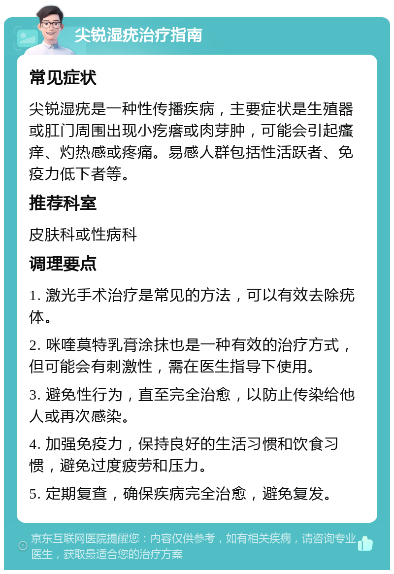 尖锐湿疣治疗指南 常见症状 尖锐湿疣是一种性传播疾病，主要症状是生殖器或肛门周围出现小疙瘩或肉芽肿，可能会引起瘙痒、灼热感或疼痛。易感人群包括性活跃者、免疫力低下者等。 推荐科室 皮肤科或性病科 调理要点 1. 激光手术治疗是常见的方法，可以有效去除疣体。 2. 咪喹莫特乳膏涂抹也是一种有效的治疗方式，但可能会有刺激性，需在医生指导下使用。 3. 避免性行为，直至完全治愈，以防止传染给他人或再次感染。 4. 加强免疫力，保持良好的生活习惯和饮食习惯，避免过度疲劳和压力。 5. 定期复查，确保疾病完全治愈，避免复发。