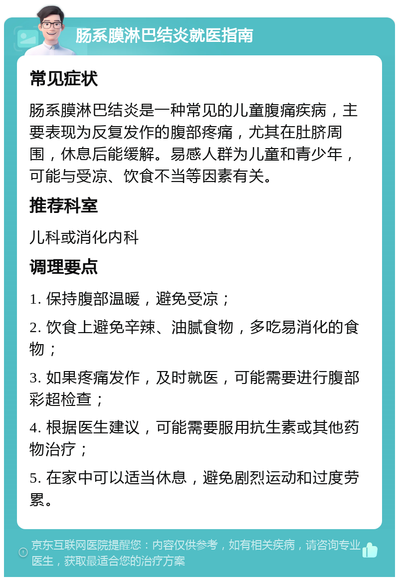 肠系膜淋巴结炎就医指南 常见症状 肠系膜淋巴结炎是一种常见的儿童腹痛疾病，主要表现为反复发作的腹部疼痛，尤其在肚脐周围，休息后能缓解。易感人群为儿童和青少年，可能与受凉、饮食不当等因素有关。 推荐科室 儿科或消化内科 调理要点 1. 保持腹部温暖，避免受凉； 2. 饮食上避免辛辣、油腻食物，多吃易消化的食物； 3. 如果疼痛发作，及时就医，可能需要进行腹部彩超检查； 4. 根据医生建议，可能需要服用抗生素或其他药物治疗； 5. 在家中可以适当休息，避免剧烈运动和过度劳累。