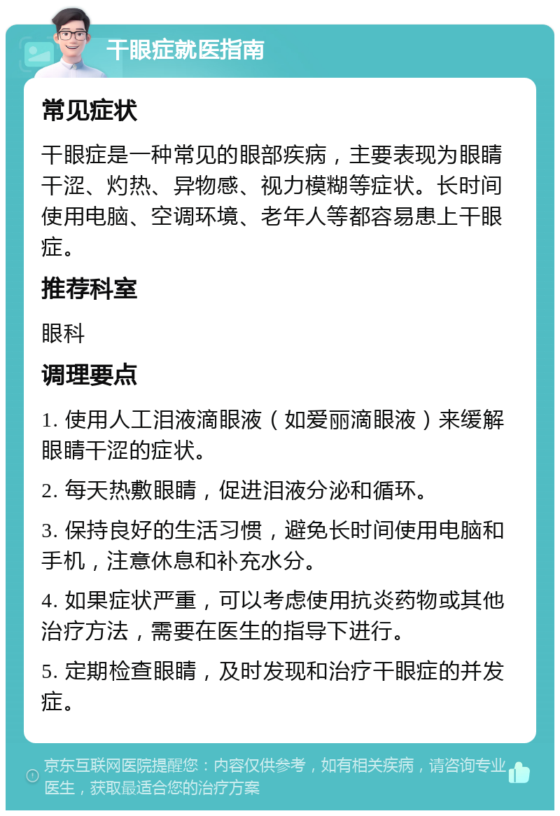 干眼症就医指南 常见症状 干眼症是一种常见的眼部疾病，主要表现为眼睛干涩、灼热、异物感、视力模糊等症状。长时间使用电脑、空调环境、老年人等都容易患上干眼症。 推荐科室 眼科 调理要点 1. 使用人工泪液滴眼液（如爱丽滴眼液）来缓解眼睛干涩的症状。 2. 每天热敷眼睛，促进泪液分泌和循环。 3. 保持良好的生活习惯，避免长时间使用电脑和手机，注意休息和补充水分。 4. 如果症状严重，可以考虑使用抗炎药物或其他治疗方法，需要在医生的指导下进行。 5. 定期检查眼睛，及时发现和治疗干眼症的并发症。