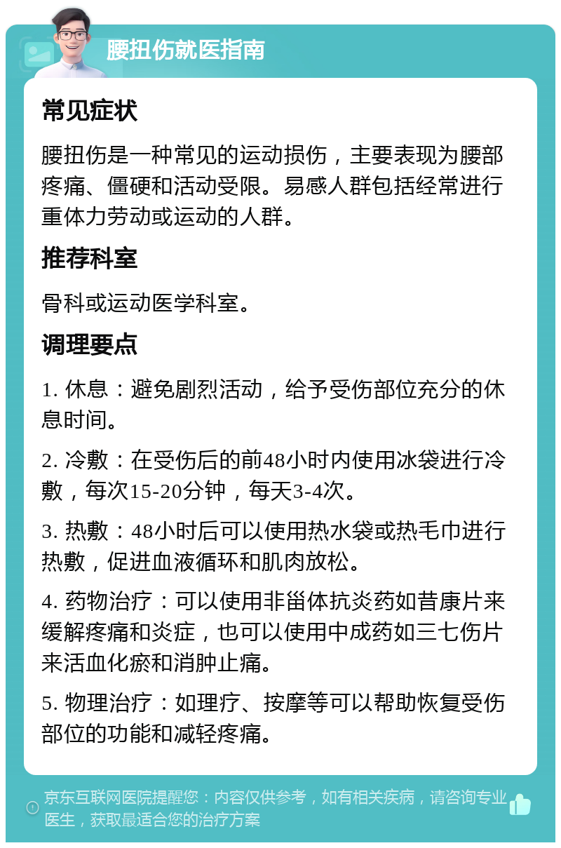 腰扭伤就医指南 常见症状 腰扭伤是一种常见的运动损伤，主要表现为腰部疼痛、僵硬和活动受限。易感人群包括经常进行重体力劳动或运动的人群。 推荐科室 骨科或运动医学科室。 调理要点 1. 休息：避免剧烈活动，给予受伤部位充分的休息时间。 2. 冷敷：在受伤后的前48小时内使用冰袋进行冷敷，每次15-20分钟，每天3-4次。 3. 热敷：48小时后可以使用热水袋或热毛巾进行热敷，促进血液循环和肌肉放松。 4. 药物治疗：可以使用非甾体抗炎药如昔康片来缓解疼痛和炎症，也可以使用中成药如三七伤片来活血化瘀和消肿止痛。 5. 物理治疗：如理疗、按摩等可以帮助恢复受伤部位的功能和减轻疼痛。