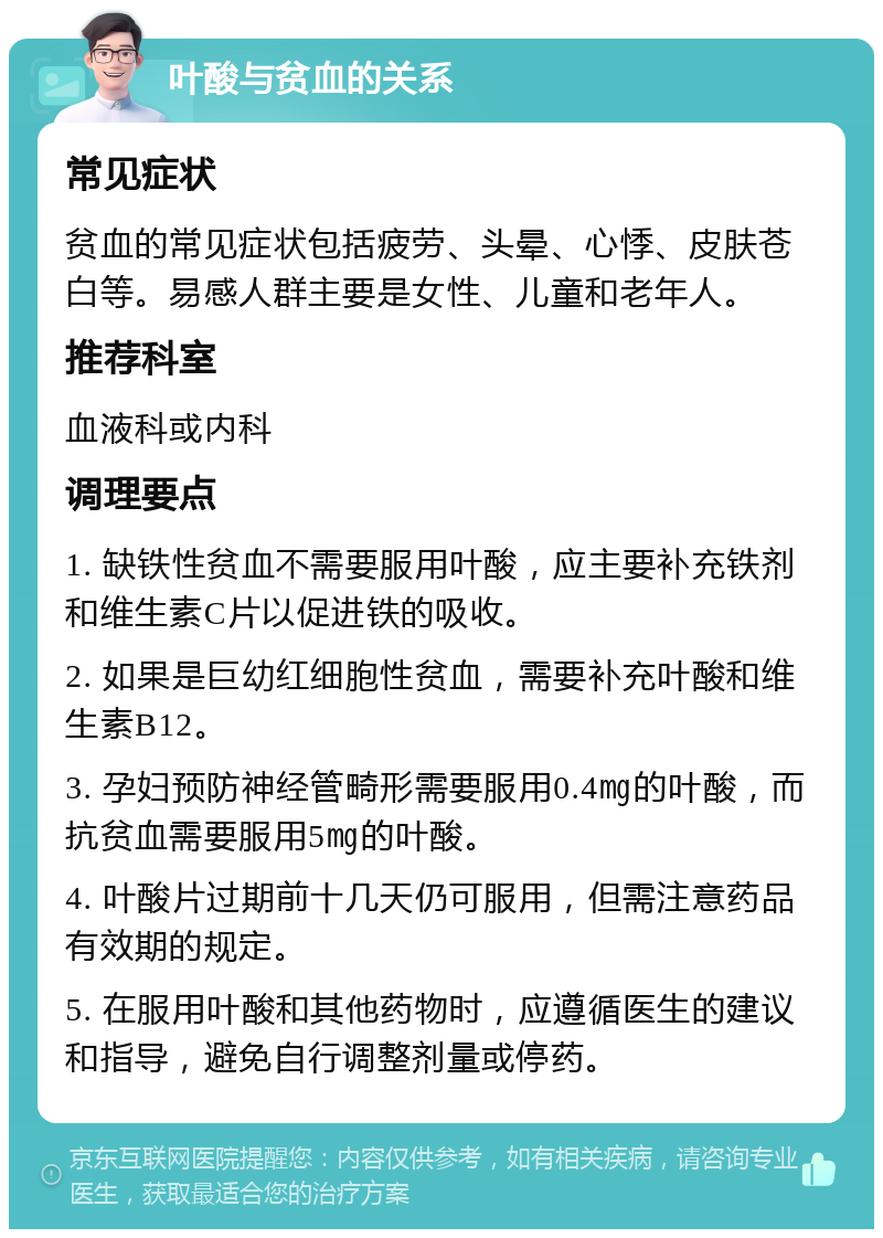 叶酸与贫血的关系 常见症状 贫血的常见症状包括疲劳、头晕、心悸、皮肤苍白等。易感人群主要是女性、儿童和老年人。 推荐科室 血液科或内科 调理要点 1. 缺铁性贫血不需要服用叶酸，应主要补充铁剂和维生素C片以促进铁的吸收。 2. 如果是巨幼红细胞性贫血，需要补充叶酸和维生素B12。 3. 孕妇预防神经管畸形需要服用0.4㎎的叶酸，而抗贫血需要服用5㎎的叶酸。 4. 叶酸片过期前十几天仍可服用，但需注意药品有效期的规定。 5. 在服用叶酸和其他药物时，应遵循医生的建议和指导，避免自行调整剂量或停药。