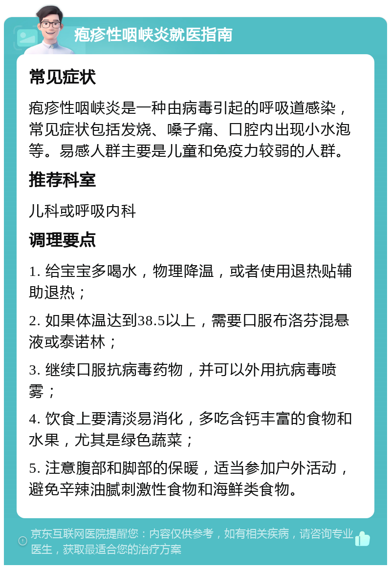 疱疹性咽峡炎就医指南 常见症状 疱疹性咽峡炎是一种由病毒引起的呼吸道感染，常见症状包括发烧、嗓子痛、口腔内出现小水泡等。易感人群主要是儿童和免疫力较弱的人群。 推荐科室 儿科或呼吸内科 调理要点 1. 给宝宝多喝水，物理降温，或者使用退热贴辅助退热； 2. 如果体温达到38.5以上，需要口服布洛芬混悬液或泰诺林； 3. 继续口服抗病毒药物，并可以外用抗病毒喷雾； 4. 饮食上要清淡易消化，多吃含钙丰富的食物和水果，尤其是绿色蔬菜； 5. 注意腹部和脚部的保暖，适当参加户外活动，避免辛辣油腻刺激性食物和海鲜类食物。