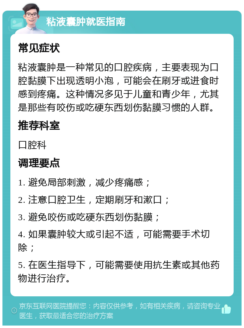 粘液囊肿就医指南 常见症状 粘液囊肿是一种常见的口腔疾病，主要表现为口腔黏膜下出现透明小泡，可能会在刷牙或进食时感到疼痛。这种情况多见于儿童和青少年，尤其是那些有咬伤或吃硬东西划伤黏膜习惯的人群。 推荐科室 口腔科 调理要点 1. 避免局部刺激，减少疼痛感； 2. 注意口腔卫生，定期刷牙和漱口； 3. 避免咬伤或吃硬东西划伤黏膜； 4. 如果囊肿较大或引起不适，可能需要手术切除； 5. 在医生指导下，可能需要使用抗生素或其他药物进行治疗。