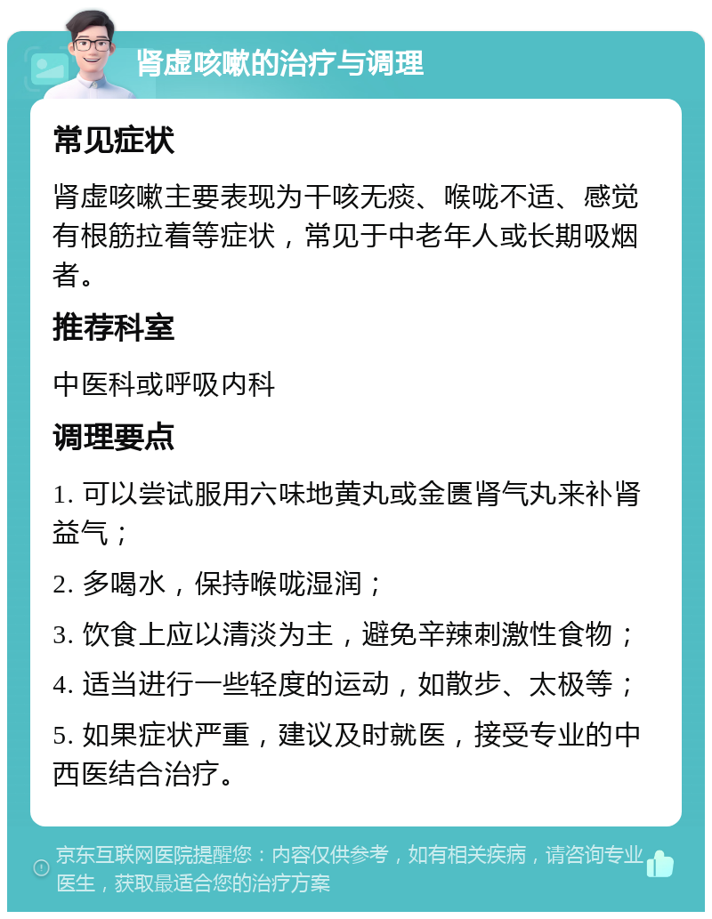 肾虚咳嗽的治疗与调理 常见症状 肾虚咳嗽主要表现为干咳无痰、喉咙不适、感觉有根筋拉着等症状，常见于中老年人或长期吸烟者。 推荐科室 中医科或呼吸内科 调理要点 1. 可以尝试服用六味地黄丸或金匮肾气丸来补肾益气； 2. 多喝水，保持喉咙湿润； 3. 饮食上应以清淡为主，避免辛辣刺激性食物； 4. 适当进行一些轻度的运动，如散步、太极等； 5. 如果症状严重，建议及时就医，接受专业的中西医结合治疗。