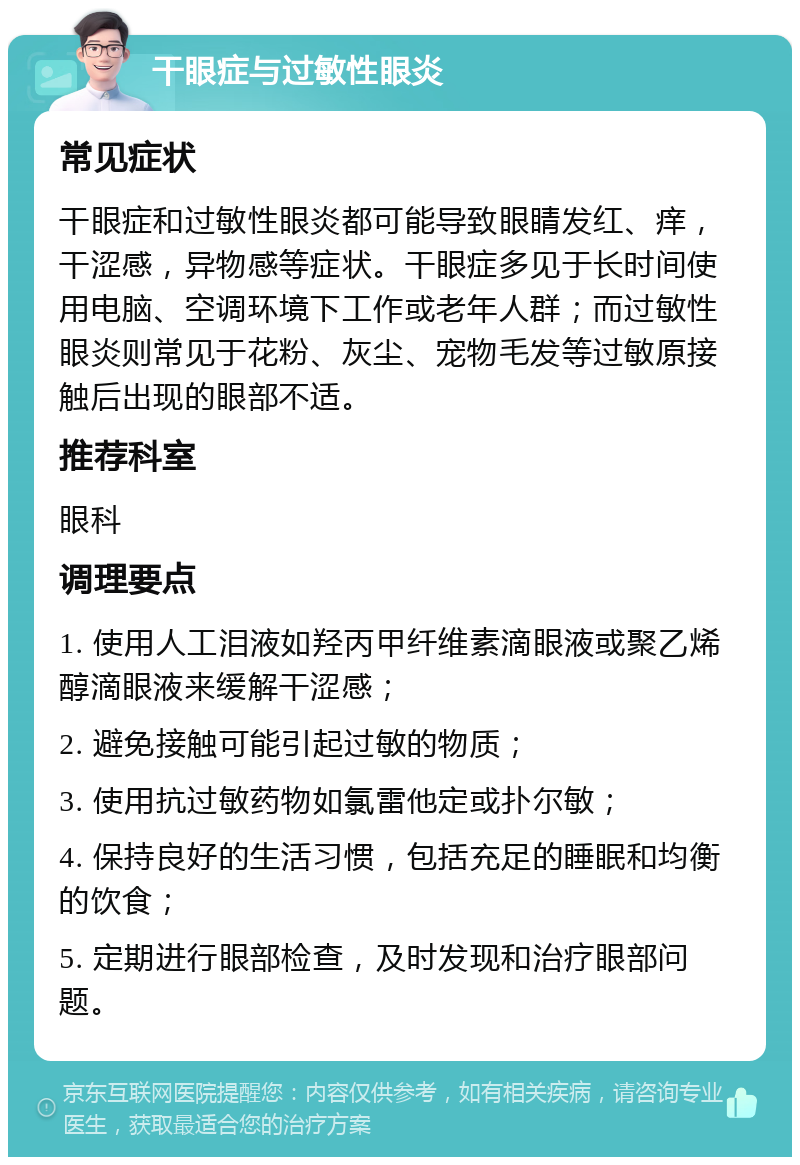 干眼症与过敏性眼炎 常见症状 干眼症和过敏性眼炎都可能导致眼睛发红、痒，干涩感，异物感等症状。干眼症多见于长时间使用电脑、空调环境下工作或老年人群；而过敏性眼炎则常见于花粉、灰尘、宠物毛发等过敏原接触后出现的眼部不适。 推荐科室 眼科 调理要点 1. 使用人工泪液如羟丙甲纤维素滴眼液或聚乙烯醇滴眼液来缓解干涩感； 2. 避免接触可能引起过敏的物质； 3. 使用抗过敏药物如氯雷他定或扑尔敏； 4. 保持良好的生活习惯，包括充足的睡眠和均衡的饮食； 5. 定期进行眼部检查，及时发现和治疗眼部问题。