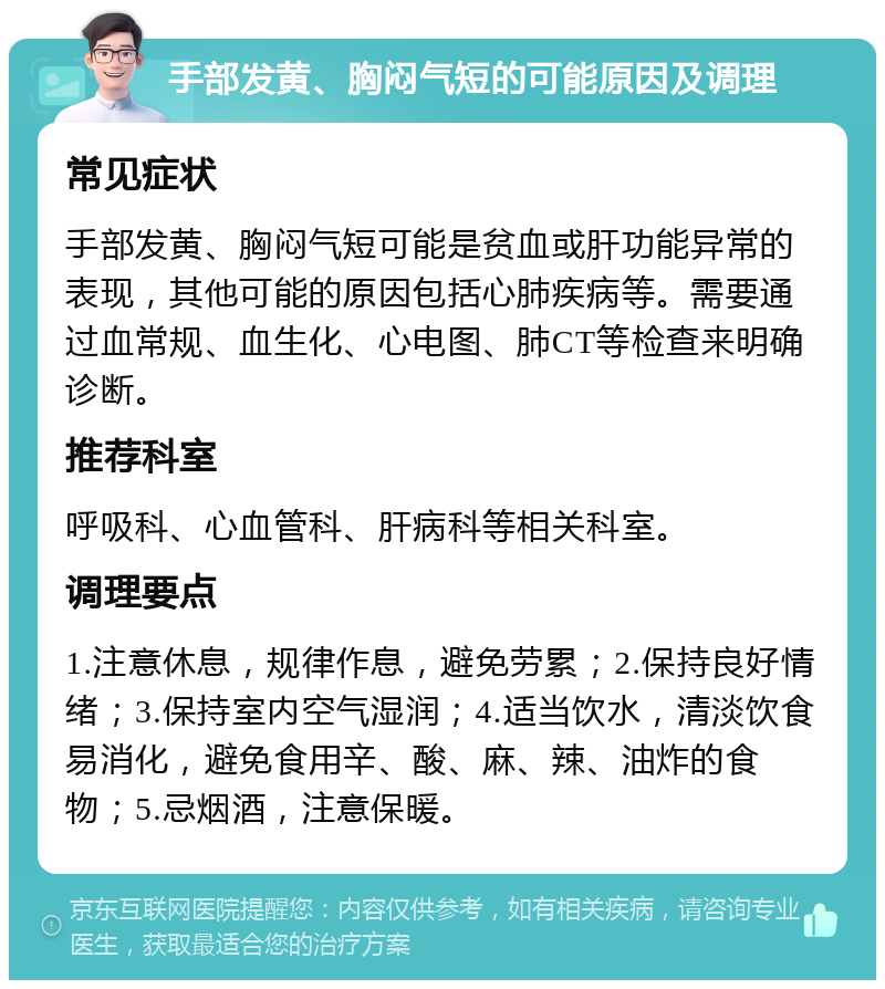 手部发黄、胸闷气短的可能原因及调理 常见症状 手部发黄、胸闷气短可能是贫血或肝功能异常的表现，其他可能的原因包括心肺疾病等。需要通过血常规、血生化、心电图、肺CT等检查来明确诊断。 推荐科室 呼吸科、心血管科、肝病科等相关科室。 调理要点 1.注意休息，规律作息，避免劳累；2.保持良好情绪；3.保持室内空气湿润；4.适当饮水，清淡饮食易消化，避免食用辛、酸、麻、辣、油炸的食物；5.忌烟酒，注意保暖。