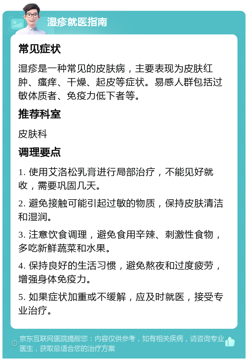 湿疹就医指南 常见症状 湿疹是一种常见的皮肤病，主要表现为皮肤红肿、瘙痒、干燥、起皮等症状。易感人群包括过敏体质者、免疫力低下者等。 推荐科室 皮肤科 调理要点 1. 使用艾洛松乳膏进行局部治疗，不能见好就收，需要巩固几天。 2. 避免接触可能引起过敏的物质，保持皮肤清洁和湿润。 3. 注意饮食调理，避免食用辛辣、刺激性食物，多吃新鲜蔬菜和水果。 4. 保持良好的生活习惯，避免熬夜和过度疲劳，增强身体免疫力。 5. 如果症状加重或不缓解，应及时就医，接受专业治疗。