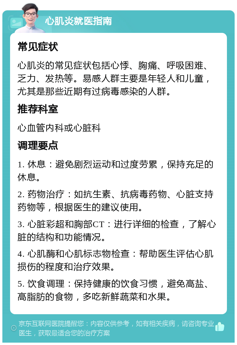 心肌炎就医指南 常见症状 心肌炎的常见症状包括心悸、胸痛、呼吸困难、乏力、发热等。易感人群主要是年轻人和儿童，尤其是那些近期有过病毒感染的人群。 推荐科室 心血管内科或心脏科 调理要点 1. 休息：避免剧烈运动和过度劳累，保持充足的休息。 2. 药物治疗：如抗生素、抗病毒药物、心脏支持药物等，根据医生的建议使用。 3. 心脏彩超和胸部CT：进行详细的检查，了解心脏的结构和功能情况。 4. 心肌酶和心肌标志物检查：帮助医生评估心肌损伤的程度和治疗效果。 5. 饮食调理：保持健康的饮食习惯，避免高盐、高脂肪的食物，多吃新鲜蔬菜和水果。