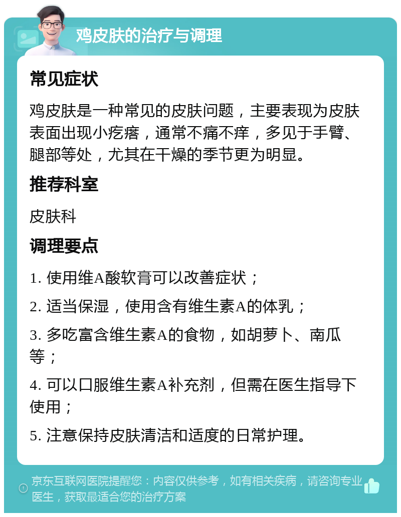 鸡皮肤的治疗与调理 常见症状 鸡皮肤是一种常见的皮肤问题，主要表现为皮肤表面出现小疙瘩，通常不痛不痒，多见于手臂、腿部等处，尤其在干燥的季节更为明显。 推荐科室 皮肤科 调理要点 1. 使用维A酸软膏可以改善症状； 2. 适当保湿，使用含有维生素A的体乳； 3. 多吃富含维生素A的食物，如胡萝卜、南瓜等； 4. 可以口服维生素A补充剂，但需在医生指导下使用； 5. 注意保持皮肤清洁和适度的日常护理。