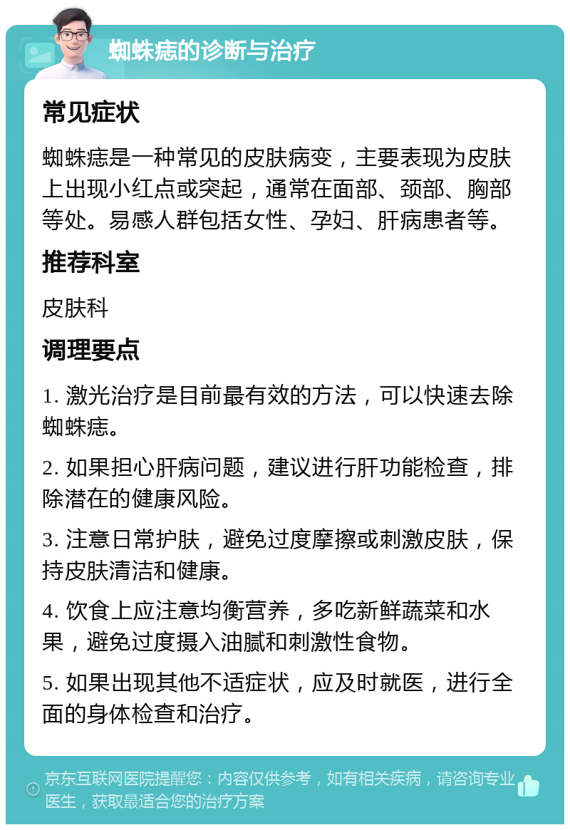 蜘蛛痣的诊断与治疗 常见症状 蜘蛛痣是一种常见的皮肤病变，主要表现为皮肤上出现小红点或突起，通常在面部、颈部、胸部等处。易感人群包括女性、孕妇、肝病患者等。 推荐科室 皮肤科 调理要点 1. 激光治疗是目前最有效的方法，可以快速去除蜘蛛痣。 2. 如果担心肝病问题，建议进行肝功能检查，排除潜在的健康风险。 3. 注意日常护肤，避免过度摩擦或刺激皮肤，保持皮肤清洁和健康。 4. 饮食上应注意均衡营养，多吃新鲜蔬菜和水果，避免过度摄入油腻和刺激性食物。 5. 如果出现其他不适症状，应及时就医，进行全面的身体检查和治疗。