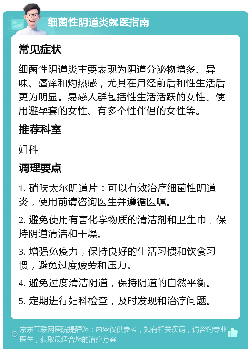 细菌性阴道炎就医指南 常见症状 细菌性阴道炎主要表现为阴道分泌物增多、异味、瘙痒和灼热感，尤其在月经前后和性生活后更为明显。易感人群包括性生活活跃的女性、使用避孕套的女性、有多个性伴侣的女性等。 推荐科室 妇科 调理要点 1. 硝呋太尔阴道片：可以有效治疗细菌性阴道炎，使用前请咨询医生并遵循医嘱。 2. 避免使用有害化学物质的清洁剂和卫生巾，保持阴道清洁和干燥。 3. 增强免疫力，保持良好的生活习惯和饮食习惯，避免过度疲劳和压力。 4. 避免过度清洁阴道，保持阴道的自然平衡。 5. 定期进行妇科检查，及时发现和治疗问题。